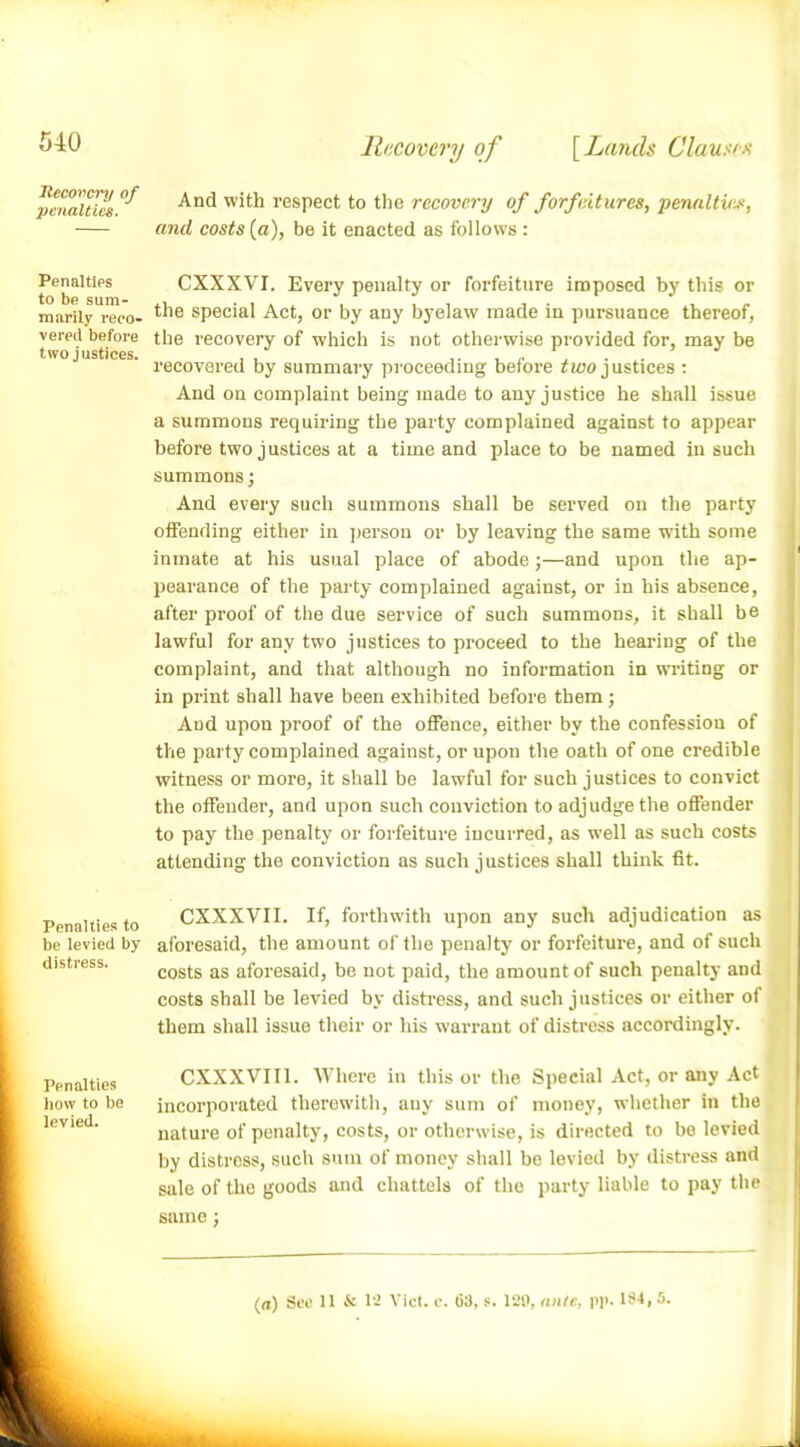 Recovery of penalties. Penalties to be sum- marily reco- vered before two justices. Penalties to be levied by distress. Penalties how to be levied. Recovery of [ Lands Clausen And with respect to the recovery of forfeitures, penalties, and costs (a), be it enacted as follows : CXXXVI. Every penalty or forfeiture imposed by this or the special Act, or by any byelaw made in pursuance thereof, the recovery of which is not otherwise provided for, may be recovered by summary proceeding before two justices : And on complaint being made to any justice he shall issue a summons requiring the party complained against to appear before two justices at a time and place to be named in such summons; And every such summons shall be served on the party offending either in person or by leaving the same w'ith some inmate at his usual place of abode;—and upon the ap- pearance of the party complained against, or in his absence, after proof of the due service of such summons, it shall be lawful for any two justices to proceed to the hearing of the complaint, and that although no information in writing or in print shall have been exhibited before them ; And upon proof of the offence, either by the confession of the party complained against, or upon the oath of one credible witness or more, it shall be lawful for such justices to convict the offender, and upon such conviction to adjudge the offender to pay the penalty or forfeiture incurred, as well as such costs attending the conviction as such justices shall think fit. CXXXVII. If, forthwith upon any such adjudication as aforesaid, the amount of the penalty or forfeiture, and of such costs as aforesaid, be not paid, the amount of such penalty and costs shall be levied by distress, and such justices or either of them shall issue their or his warrant of distress accordingly. CXXXVII1. Where in this or the Special Act, or any Act incorporated therewith, auy sum of money, whether in the nature of penalty, costs, or otherwise, is directed to be levied by distress, such sum of money shall be levied by distress and sale of the goods and chattels of the party liable to pay the same; (a) See 11 & 12 Viet. e. 63, s. 129, ante, pp. 134, 5.