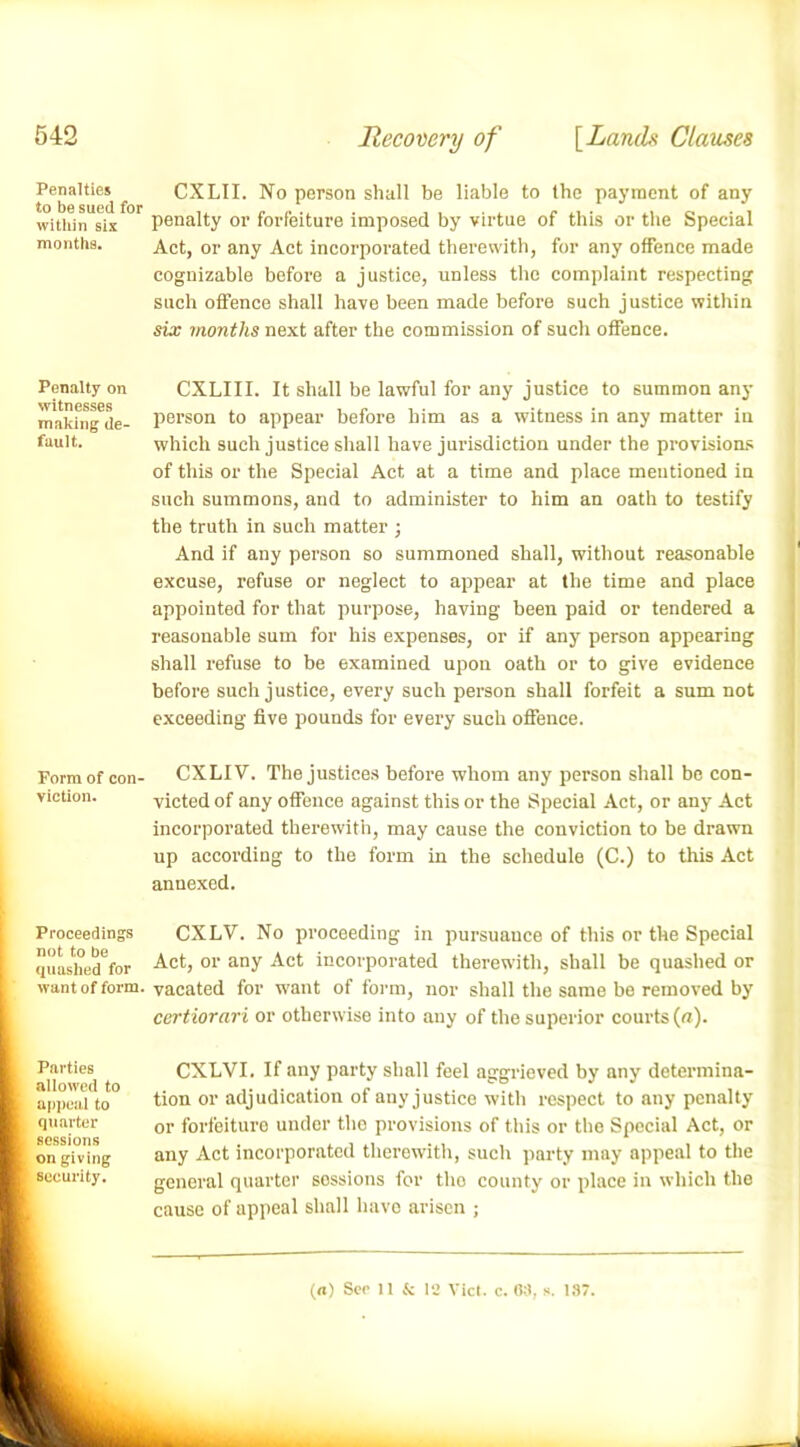 Penalties CXLII. No person shall be liable to the payment of any within six penalty or forfeiture imposed by virtue of this or the Special months. Act, or any Act incorporated therewith, for any offence made cognizable before a justice, unless the complaint respecting such offence shall have been made before such justice within six months next after the commission of such offence. Penalty on witnesses making de- fault. CXLIII. It shall be lawful for any justice to summon any person to appear before him as a witness in any matter in which such justice shall have jurisdiction under the provisions of this or the Special Act at a time and place mentioned in such summons, and to administer to him an oath to testify the truth in such matter ; And if any person so summoned shall, without reasonable excuse, refuse or neglect to appear at the time and place appointed for that purpose, having been paid or tendered a reasonable sum for his expenses, or if any person appearing shall refuse to be examined upon oath or to give evidence before such justice, every such person shall forfeit a sum not exceeding five pounds for every such offence. Form of con- CXLIV. The justices before whom any person shall be con viction. victed of any offence against this or the Special Act, or any Act incorporated therewith, may cause the conviction to be drawn up according to the form in the schedule (C.) to this Act annexed. Proceedings not to be quashed for CXLV. No proceeding in pursuance of this or the Special Act, or any Act incorporated therewith, shall be quashed or want of form, vacated for want of form, nor shall the same be removed by l Parties [ allowed to | appeal to I quarter ft sessions ft on giving ft security. certiorari or otherwise into any of the superior courts (a). CXLVI. If any party shall feel aggrieved by any determina- tion or adjudication of any justice with respect to any penalty or forfeiture under tho provisions of this or the Special Act, or any Act incorporated therewith, such party may appeal to the general quarter sossions for tho county or place in which the cause of appeal shall have arisen ;