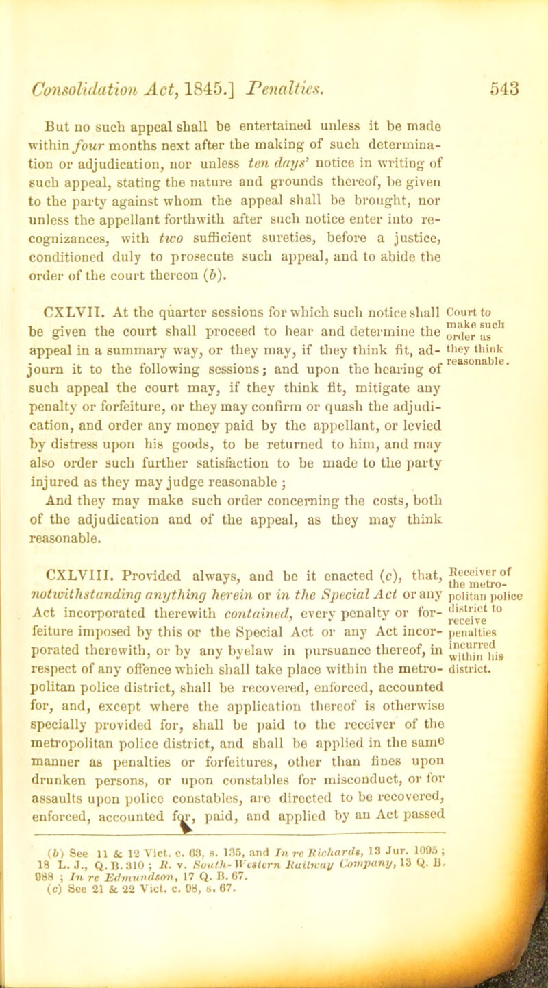 But no such appeal shall be entertained unless it be made within four months next after the making of such determina- tion or adjudication, nor unless ten days’ notice in writing of such appeal, stating the nature and grounds thereof, be given to the party against whom the appeal shall be brought, nor unless the appellant forthwith after such notice enter into re- cognizances, with two sufficient sureties, before a justice, conditioned duly to prosecute such appeal, and to abide the order of the court thereon (b). CXLVII. At the quarter sessions for which such notice shall Court to he given the court shall proceed to hear and determine the as0'* appeal in a summary way, or they may, if they think fit, ad- they think journ it to the following sessions; and upon the hearing of leasona c' such appeal the court may, if they think fit, mitigate any penalty or forfeiture, or they may confirm or quash the adjudi- cation, and order any money paid by the appellant, or levied by distress upon his goods, to be returned to him, and may also order such further satisfaction to be made to the party injured as they may judge reasonable ; And they may make such order concerning the costs, both of the adjudication and of the appeal, as they may think reasonable. CXLVIII. Provided always, and be it enacted (c), that, ^|<™’I1],<l|r0of notwithstanding anything herein or in the Special Act or any poiitan police Act incorporated therewith contained, every penalty or for- t0 feiture imposed by this or the Special Act or any Act incor- penalties porated therewith, or by any byelaw in pursuance thereof, in respect of any offence which shall take place within the metro- district, poiitan police district, shall be recovered, enforced, accounted for, and, except where the application thereof is otherwise specially provided for, shall be paid to the receiver of the metropolitan police district, and shall be applied in the same manner as penalties or forfeitures, other than fines upon drunken persons, or upon constables for misconduct, or for assaults upon police constables, are directed to be recovered, enforced, accounted for, paid, and applied by au Act passed (6) See 11 Sc 12 Viet. c. 63, s. 135, and In re Richards, 13 Jar. 1095 ; IS L. J., Q.B.310 ; it. v. South-Western Railway Company, 13 Q. 11. 088 ; In rc Edmundson, 17 Q. B. 67. (c) See 21 & 22 Viet. c. 08, s. 67.