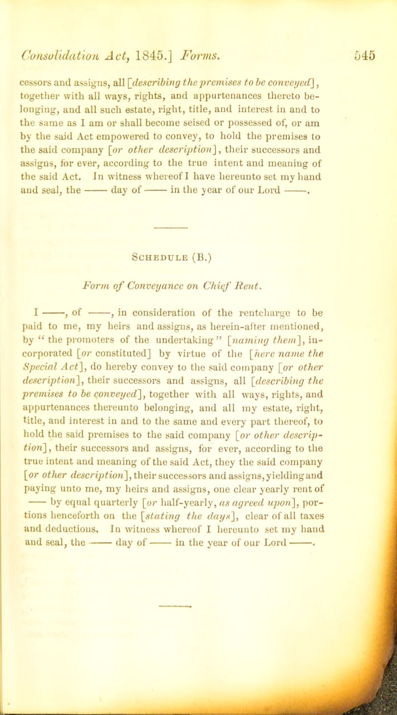 cessors and assigns, all [describing the premises to be con veyed], together with all ways, rights, and appurtenances thereto be- longing, and all such estate, right, title, and interest in and to the same as I am or shall become seised or possessed of, or am by the said Act empowered to convey, to hold the premises to the said company [or other description], their successors and assigns, for ever, according to the true intent and meaning of the said Act. Jn witness whereof I have hereunto set my hand and seal, the day of in the year of our Lord . Schedule (B.) Form of Conveyance on Chief Rent. I , of , in consideration of the rentcliarge to be paid to me, my heirs and assigns, as herein-after mentioned, by “ the promoters of the undertaking” [naming them], in- corporated [or constituted] by virtue of the [here name the Special Act], do hereby convey to the said company [or other description], their successors and assigns, all [describing the premises to be conveyed], together with all ways, rights, and appurtenances thereunto belonging, and all my estate, right, title, and interest in and to the same and every part thereof, to hold the said premises to the said company [or other descrip- tion] , their successors and assigns, for ever, according to the true intent and meaning of the said Act, they the said company [or other description], their successors and assigns, yielding and paying unto me, my heirs and assigns, one clear yearly rent of by equal quarterly [or half-yearly, as agreed upon], por- tions henceforth on the [stating the days], clear of all taxes and deductions. In witness whereof I hereunto set my hand and seal, the day of in the year of our Lord .