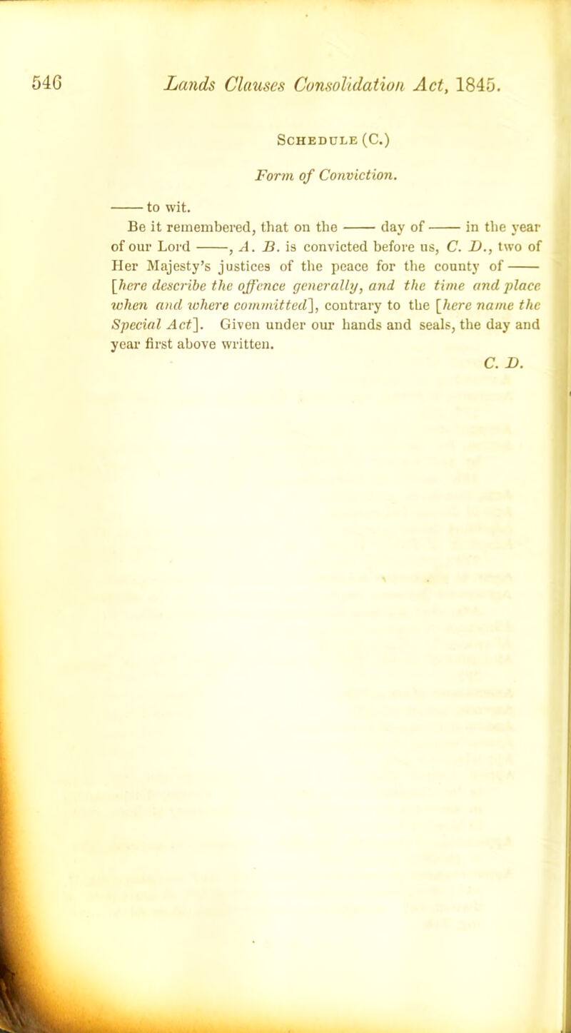 Schedule (C.) Form of Conviction. to wit. Be it remembered, that on the day of in the year of our Lord , A. B. is convicted before ns, C. D., two of Her Majesty’s justices of the peace for the county of [here describe tlic offence generally, and the time and place when and where committed], contrary to the [here name the Special Act]. Given under our hands and seals, the day and year first above written.