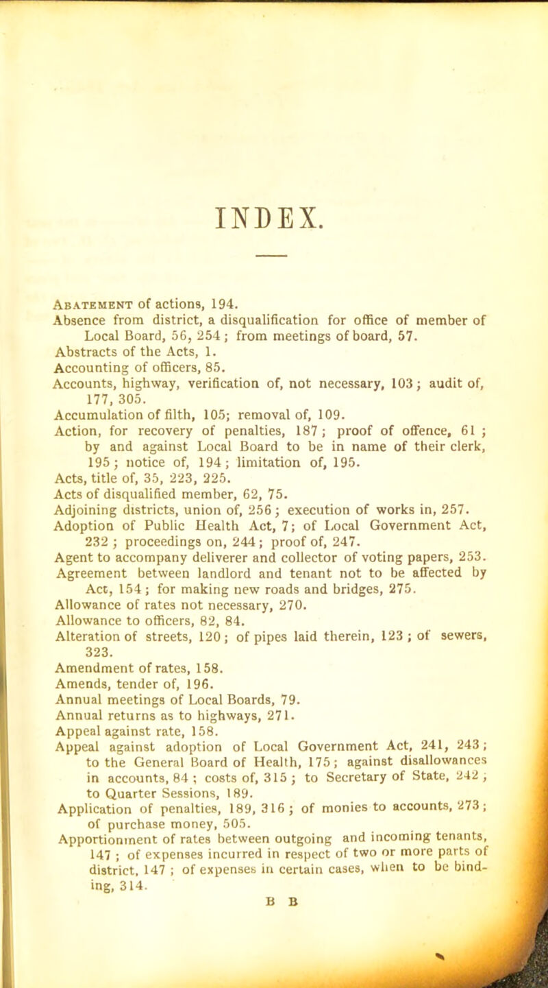 INDEX Abatement of actions, 194. Absence from district, a disqualification for office of member of Local Board, 56, 254; from meetings of board, 57. Abstracts of the Acts, 1. Accounting of officers, 85. Accounts, highway, verification of, not necessary, 103; audit of, 177, 305. Accumulation of filth, 105; removal of, 109. Action, for recovery of penalties, 187; proof of offence, 61 ; by and against Local Board to be in name of their clerk, 195; notice of, 194; limitation of, 195. Acts, title of, 35, 223, 225. Acts of disqualified member, 62, 75. Adjoining districts, union of, 256; execution of works in, 257. Adoption of Public Health Act, 7; of Local Government Act, 232 ; proceedings on, 244; proof of, 247. Agent to accompany deliverer and collector of voting papers, 253. Agreement between landlord and tenant not to be affected by Act, 154 ; for making new roads and bridges, 275. Allowance of rates not necessary, 270. Allowance to officers, 82, 84. Alteration of streets, 120; of pipes laid therein, 123; of sewers, 323. Amendment of rates, 158. Amends, tender of, 196. Annual meetings of Local Boards, 79. Annual returns as to highways, 271. Appeal against rate, 158. Appeal against adoption of Local Government Act, 241, 243; to the General Board of Health, 175; against disallowances in accounts, 84 ; costs of, 315 ; to Secretary of State, 242 ; to Quarter Sessions, 189. Application of penalties, 189, 316; of monies to accounts, 273; of purchase money, 505. Apportionment of rates between outgoing and incoming tenants, 147 ; of expenses incurred in respect of two or more parts of district, 147 ; of expenses in certain cases, when to be bind- ing, 314. B B