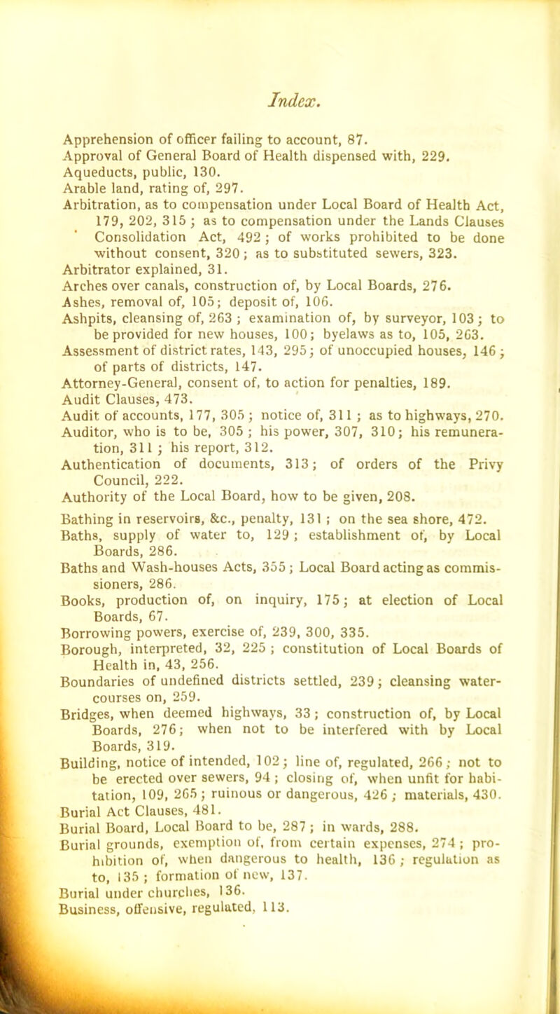 Apprehension of officer failing to account, 87. Approval of General Board of Health dispensed with, 229. Aqueducts, public, 130. Arable land, rating of, 297. Arbitration, as to compensation under Local Board of Health Act, 179, 202, 315; as to compensation under the Lands Clauses Consolidation Act, 492 ; of works prohibited to be done without consent, 320; as to substituted sewers, 323. Arbitrator explained, 31. Arches over canals, construction of, by Local Boards, 276. Ashes, removal of, 105; deposit of, 106. Ashpits, cleansing of, 263 ; examination of, by surveyor, 103; to be provided for new houses, 100; byelaws as to, 105, 263. Assessment of district rates, 143, 295; of unoccupied houses, 146 ; of parts of districts, 147. Attorney-General, consent of, to action for penalties, 189. Audit Clauses, 473. Audit of accounts, 177, 305 ; notice of, 311; as to highways, 270. Auditor, who is to be, 305 ; his power, 307, 310; his remunera- tion, 311 ; his report, 312. Authentication of documents, 313; of orders of the Privy Council, 222. Authority of the Local Board, how to be given, 208. Bathing in reservoirs, &c., penalty, 131 ; on the sea shore, 472. Baths, supply of water to, 129; establishment of, by Local Boards, 286. Baths and Wash-houses Acts, 355 ; Local Board acting as commis- sioners, 286. Books, production of, on inquiry, 175; at election of Local Boards, 67. Borrowing powers, exercise of, 239, 300, 335. Borough, interpreted, 32, 225 ; constitution of Local Boards of Health in, 43, 256. Boundaries of undefined districts settled, 239; cleansing water- courses on, 259. Bridges, when deemed highways, 33; construction of, by Local Boards, 276; when not to be interfered with by Local Boards, 319. Building, notice of intended, 102; line of, regulated, 266; not to be erected over sewers, 94 ; closing of, when unfit for habi- tation, 109, 265 ; ruinous or dangerous, 426 ; materials, 430. Burial Act Clauses, 481. Burial Board, Local Board to be, 287 ; in wards, 288. Burial grounds, exemption of, from certain expenses, 274; pro- hibition of, when dangerous to health, 136 ; regulation as to, 135; formation of new, 137. Burial under churches, 136. Business, offensive, regulated, 113.