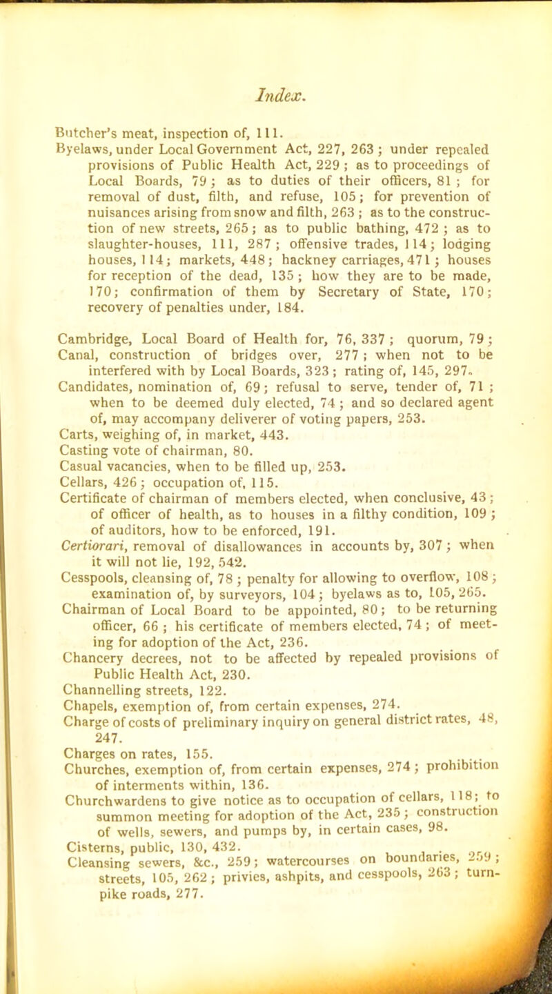 Butcher’s meat, inspection of, 111. Byelaws, under Local Government Act, 227, 263 ; under repealed provisions of Public Health Act, 229 ; as to proceedings of Local Boards, 79; as to duties of their officers, 81 ; for removal of dust, filth, and refuse, 105; for prevention of nuisances arising from snow and filth, 263 ; as to the construc- tion of new streets, 265; as to public bathing, 472 ; as to slaughter-houses, 111, 287 ; offensive trades, 114; lodging houses, 114; markets, 448 ; hackney carriages, 471; houses for reception of the dead, 135 ; how they are to be made, 170; confirmation of them by Secretary of State, 170; recovery of penalties under, 184. Cambridge, Local Board of Health for, 76,337 ; quorum, 79; Canal, construction of bridges over, 277; when not to be interfered with by Local Boards, 323; rating of, 145, 297. Candidates, nomination of, 69; refusal to serve, tender of, 71 ; when to be deemed duly elected, 74 ; and so declared agent of, may accompany deliverer of voting papers, 253. Carts, weighing of, in market, 443. Casting vote of chairman, 80. Casual vacancies, when to be filled up, 253. Cellars, 426 ; occupation of, 115. Certificate of chairman of members elected, when conclusive, 43; of officer of health, as to houses in a filthy condition, 109 ; of auditors, how to be enforced, 191. Certiorari, removal of disallowances in accounts by, 307; when it will not lie, 192, 542. Cesspools, cleansing of, 78 ; penalty for allowing to overflow, 108 ; examination of, by surveyors, 104; byelaws as to, 105,265. Chairman of Local Board to be appointed, 80; to be returning officer, 66 ; his certificate of members elected, 74; of meet- ing for adoption of the Act, 236. Chancery decrees, not to be affected by repealed provisions of Public Health Act, 230. Channelling streets, 122. Chapels, exemption of, from certain expenses, 274. Charge of costs of preliminary inquiry on general district rates, 48, 247. Charges on rates, 155. Churches, exemption of, from certain expenses, 274; prohibition of interments within, 136. Churchwardens to give notice as to occupation of cellars, 118; to summon meeting for adoption of the Act, 235; constiuction of wells, sewers, and pumps by, in certain cases, 98. Cisterns, public, 130, 432. . Cleansing sewers, &c., 259; watercourses on boundaries, ; streets, 105, 262; privies, ashpits, and cesspools, 263; turn- pike roads, 277.