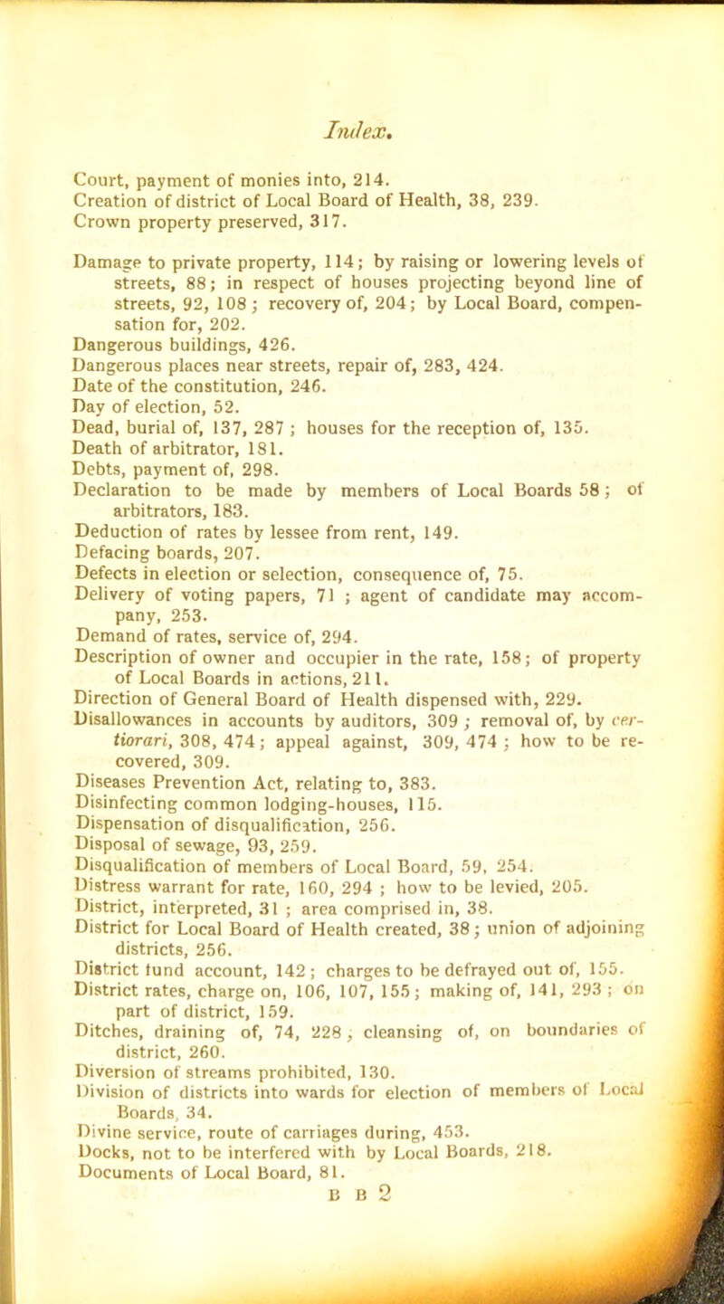 Court, payment of monies into, 214. Creation of district of Local Board of Health, 38, 239. Crown property preserved, 317. Damage to private property, 114; by raising or lowering levels of streets, 88; in respect of houses projecting beyond line of streets, 92, 108; recovery of, 204; by Local Board, compen- sation for, 202. Dangerous buildings, 426. Dangerous places near streets, repair of, 283, 424. Date of the constitution, 246. Day of election, 52. Dead, burial of, 137, 287 ; houses for the reception of, 135. Death of arbitrator, 181. Debts, payment of, 298. Declaration to be made by members of Local Boards 58; of arbitrators, 183. Deduction of rates by lessee from rent, 149. Defacing boards, 207. Defects in election or selection, consequence of, 75. Delivery of voting papers, 71 ; agent of candidate may accom- pany, 253. Demand of rates, service of, 294. Description of owner and occupier in the rate, 158; of property of Local Boards in actions, 211. Direction of General Board of Health dispensed with, 229. Disallowances in accounts by auditors, 309 ; removal of, by cer- tiorari, 308, 474; appeal against, 309,474 ; how to be re- covered, 309. Diseases Prevention Act, relating to, 383. Disinfecting common lodging-houses, 115. Dispensation of disqualification, 256. Disposal of sewage, 93, 259. Disqualification of members of Local Board, 59, 254. Distress warrant for rate, 160, 294 ; how to be levied, 205. District, interpreted, 31 ; area comprised in, 38. District for Local Board of Health created, 38; union of adjoining districts, 256. District fund account, 142 ; charges to be defrayed out of, 155. District rates, charge on, 106, 107, 155; making of, 141, 293 ; on part of district, 159. Ditches, draining of, 74, 228, cleansing of, on boundaries of district, 260. Diversion of streams prohibited, 130. Division of districts into wards for election of members ol Local Boards, 34. Divine service, route of carriages during, 453. Docks, not to be interfered with by Local Boards, 218. Documents of Local Board, 81. B B 2