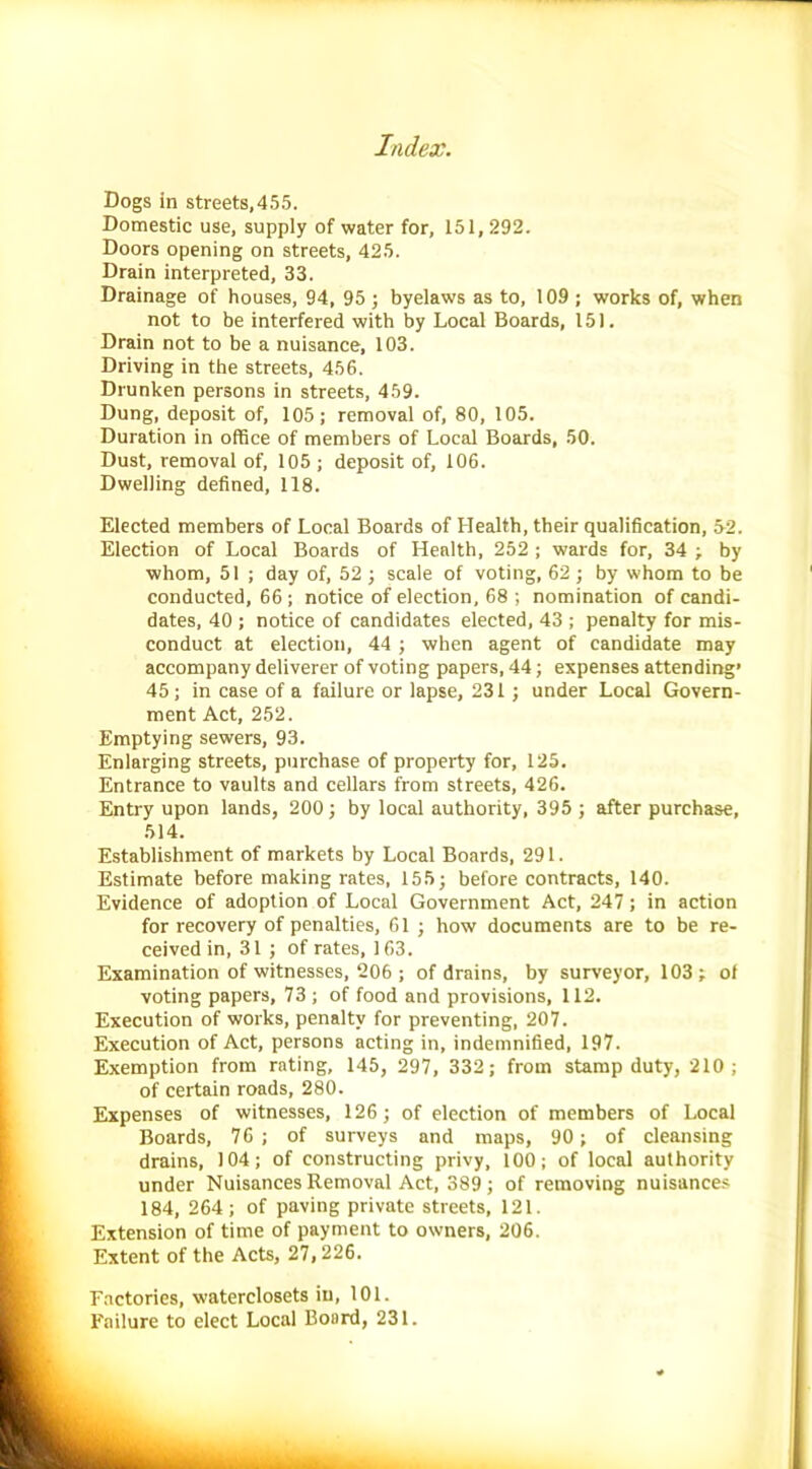 Dogs in streets,455. Domestic use, supply of water for, 151,292. Doors opening on streets, 425. Drain interpreted, 33. Drainage of houses, 94, 95 ; byelaws as to, 109 ; works of, when not to be interfered with by Local Boards, 151. Drain not to be a nuisance, 103. Driving in the streets, 456. Drunken persons in streets, 459. Dung, deposit of, 105; removal of, 80, 105. Duration in office of members of Local Boards, 50. Dust, removal of, 105 ; deposit of, 106. Dwelling defined, 118. Elected members of Local Boards of Health, their qualification, 52. Election of Local Boards of Health, 252 ; wards for, 34 ; by ■whom, 51 ; day of, 52 ; scale of voting, 62 ; by whom to be conducted, 66; notice of election, 68 ; nomination of candi- dates, 40 ; notice of candidates elected, 43 ; penalty for mis- conduct at election, 44 ; when agent of candidate may accompany deliverer of voting papers, 44; expenses attending’ 45; in case of a failure or lapse, 231; under Local Govern- ment Act, 252. Emptying sewers, 93. Enlarging streets, purchase of property for, 125. Entrance to vaults and cellars from streets, 426. Entry upon lands, 200; by local authority, 395 ; after purchase, 514. Establishment of markets by Local Boards, 291. Estimate before making rates, 155; before contracts, 140. Evidence of adoption of Local Government Act, 247; in action for recovery of penalties, 61 ; how documents are to be re- ceived in, 31 ; of rates, 163. Examination of witnesses, 206 ; of drains, by surveyor, 103; of voting papers, 73 ; of food and provisions, 112. Execution of works, penalty for preventing, 207. Execution of Act, persons acting in, indemnified, 197. Exemption from rating, 145, 297, 332; from stamp duty, 210; of certain roads, 280. Expenses of witnesses, 126; of election of members of Local Boards, 76; of surveys and maps, 90; of cleansing drains, 104; of constructing privy, 100; of local authority under Nuisances Removal Act, 389; of removing nuisances 184, 264 ; of paving private streets, 121. Extension of time of payment to owners, 206. Extent of the Acts, 27,226. Factories, waterclosets in, 101. Failure to elect Local Board, 231.