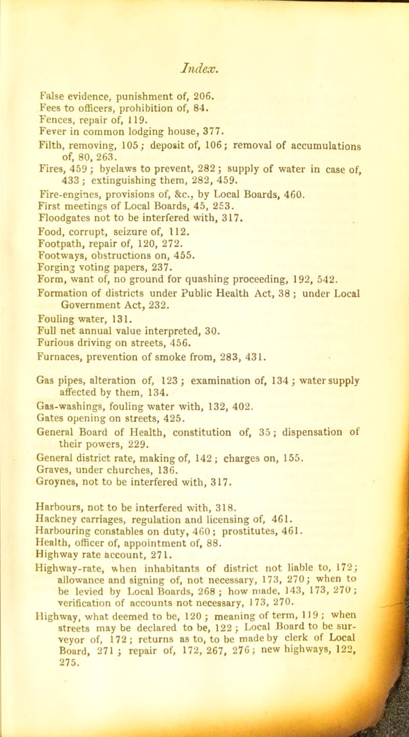 False evidence, punishment of, 206. Fees to officers, prohibition of, 84. Fences, repair of, 119. Fever in common lodging house, 377. Filth, removing, 105; deposit of, 106; removal of accumulations of, 80, 263. Fires, 459 ; byelaws to prevent, 282 ; supply of water in case of, 433 ; extinguishing them, 282, 459. Fire-engines, provisions of, &c., by Local Boards, 460. First meetings of Local Boards, 45, 253. Floodgates not to be interfered with, 317. Food, corrupt, seizure of, 112. Footpath, repair of, 120, 272. Footways, obstructions on, 455. Forging voting papers, 237. Form, want of, no ground for quashing proceeding, 192, 542. Formation of districts under Public Health Act, 38 ; under Local Government Act, 232. Fouling water, 131. Full net annual value interpreted, 30. Furious driving on streets, 456. Furnaces, prevention of smoke from, 283, 431. Gas pipes, alteration of, 123; examination of, 134; water supply affected by them, 134. Gas-washings, fouling water with, 132, 402. Gates opening on streets, 425. General Board of Health, constitution of, 35; dispensation of their powers, 229. General district rate, making of, 142 ; charges on, 155. Graves, under churches, 136. Groynes, not to be interfered with, 317. Harbours, not to be interfered with, 318. Hackney carriages, regulation and licensing of, 461. Harbouring constables on duty, 460; prostitutes, 461. Health, officer of, appointment of, 88. Highway rate account, 271. Highway-rate, when inhabitants of district not liable to, 172; allowance and signing of, not necessary, 173, 270; when to be levied by Local Boards, 268 ; how made, 143, 173, 270; verification of accounts not necessary, 173, 270. Highway, what deemed to be, 120 ; meaning of term, 119; when streets may be declared to be, 122 ; Local Board to be sur- veyor of, 172; returns as to, to be made by clerk of Local Board, 271 ; repair of, 172, 267, 276; new highways, 122, 275.