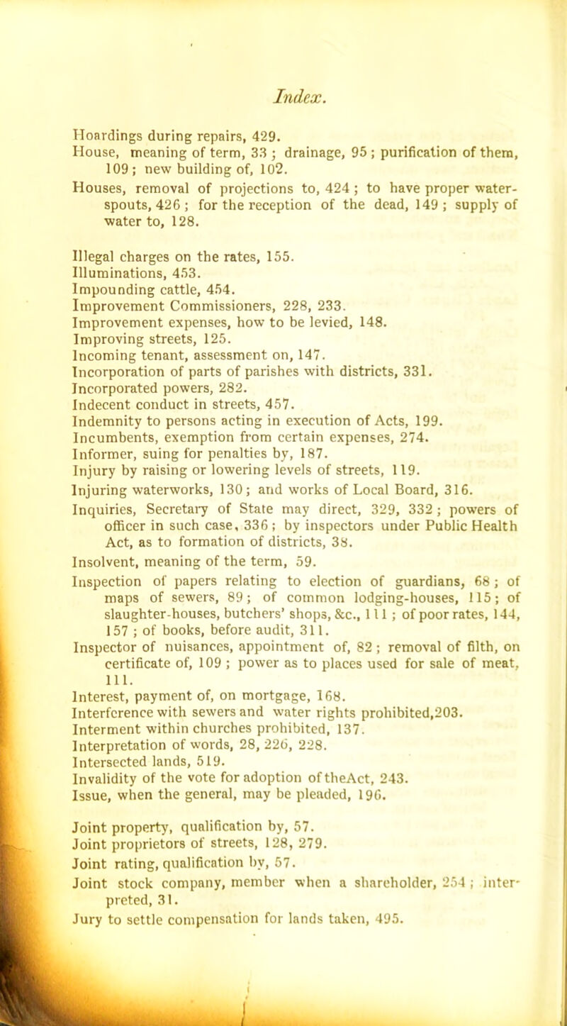 Hoardings during repairs, 429. House, meaning of term, 33 ; drainage, 95 ; purification of them, 109; new building of, 102. Houses, removal of projections to, 424 ; to have proper water- spouts, 426; for the reception of the dead, 149; supply of water to, 128. Illegal charges on the rates, 155. Illuminations, 453. Impounding cattle, 454. Improvement Commissioners, 228, 233. Improvement expenses, how to be levied, 148. Improving streets, 125. Incoming tenant, assessment on, 147. Incorporation of parts of parishes with districts, 331. Incorporated powers, 282. Indecent conduct in streets, 457. Indemnity to persons acting in execution of Acts, 199. Incumbents, exemption from certain expenses, 274. Informer, suing for penalties by, 187. Injury by raising or lowering levels of streets, 119. Injuring waterworks, 130; and works of Local Board, 316. Inquiries, Secretary of State may direct, 329, 332 ; powers of officer in such case, 336 ; by inspectors under Public Health Act, as to formation of districts, 38. Insolvent, meaning of the term, 59. Inspection of papers relating to election of guardians, 68 ; of maps of sewers, 89; of common lodging-houses, 115; of slaughter-houses, butchers’ shops, &c., Ill; of poor rates, 144, 157 ; of books, before audit, 311. Inspector of nuisances, appointment of, 82 ; removal of filth, on certificate of, 109 ; power as to places used for sale of meat, 111. Interest, payment of, on mortgage, 168. Interference with sewers and water rights prohibited,203. Interment within churches prohibited, 137. Interpretation of words, 28, 226, 228. Intersected lands, 519. Invalidity of the vote for adoption oftheAct, 243. Issue, when the general, may be pleaded, 196. Joint property, qualification by, 57. Joint proprietors of streets, 128, 279. Joint rating, qualification by, 57. Joint stock company, member when a shareholder, 254; inter- preted, 31. Jury to settle compensation for lands taken, 495.