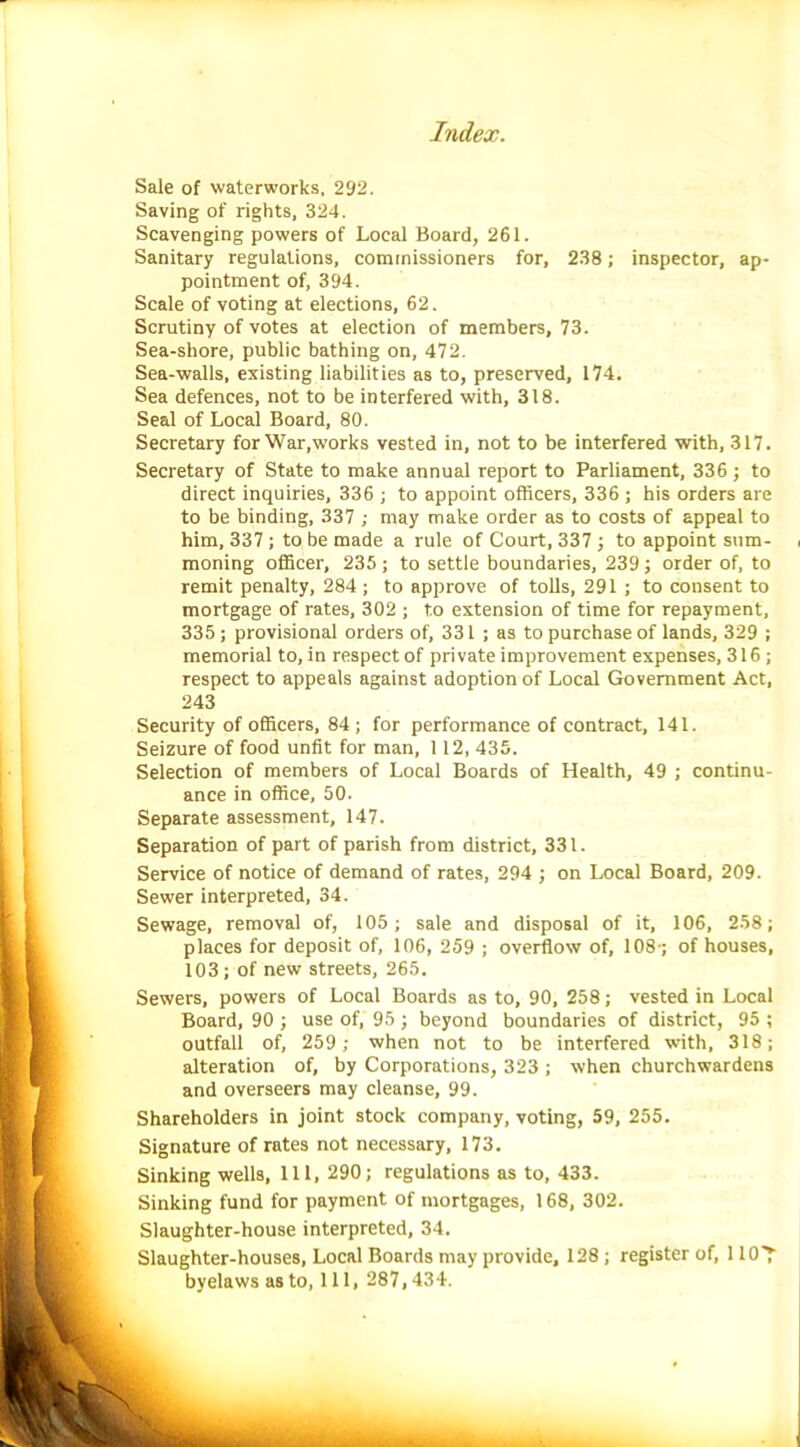 Sale of waterworks, 292. Saving of rights, 324. Scavenging powers of Local Board, 261. Sanitary regulations, commissioners for, 238; inspector, ap- pointment of, 394. Scale of voting at elections, 62. Scrutiny of votes at election of members, 73. Sea-shore, public bathing on, 472. Sea-walls, existing liabilities as to, preserved, 174. Sea defences, not to be interfered with, 318. Seal of Local Board, 80. Secretary for War,works vested in, not to be interfered with, 317. Secretary of State to make annual report to Parliament, 336; to direct inquiries, 336 ; to appoint officers, 336; his orders are to be binding, 337 ; may make order as to costs of appeal to him, 337 ; to be made a rule of Court, 337 ; to appoint sum- moning officer, 235 ; to settle boundaries, 239; order of, to remit penalty, 284 ; to approve of tolls, 291 ; to consent to mortgage of rates, 302 ; to extension of time for repayment, 335 ; provisional orders of, 331 ; as to purchase of lands, 329 ; memorial to, in respect of private improvement expenses, 316 ; respect to appeals against adoption of Local Government Act, 243 Security of officers, 84 ; for performance of contract, 141. Seizure of food unfit for man, 1 12, 435. Selection of members of Local Boards of Health, 49 ; continu- ance in office, 50. Separate assessment, 147. Separation of part of parish from district, 331. Service of notice of demand of rates, 294 ; on Local Board, 209. Sewer interpreted, 34. Sewage, removal of, 105; sale and disposal of it, 106, 258; places for deposit of, 106, 259 ; overflow of, 108-; of houses, 103; of new streets, 265. Sewers, powers of Local Boards as to, 90, 258; vested in Local Board, 90 ; use of, 95 j beyond boundaries of district, 95 ; outfall of, 259 ; when not to be interfered with, 318; alteration of, by Corporations, 323 ; when churchwardens and overseers may cleanse, 99. Shareholders in joint stock company, voting, 59, 255. Signature of rates not necessary, 173. Sinking wells, 111, 290; regulations as to, 433. Sinking fund for payment of mortgages, 168, 302. Slaughter-house interpreted, 34. Slaughter-houses, Local Boards may provide, 128 ; register of, 1 lO'f byelaws as to, 111, 287,434.