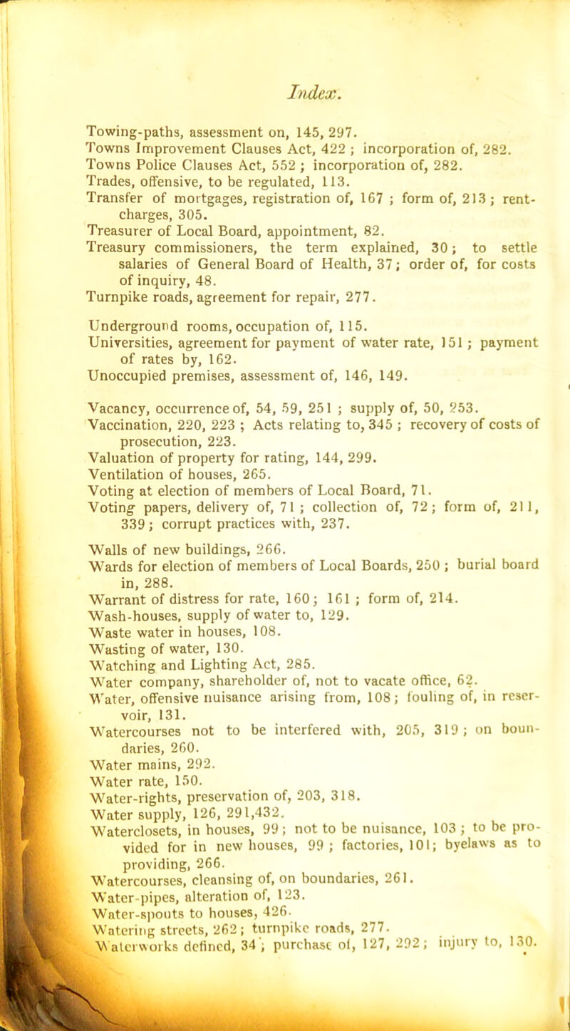 Towing-paths, assessment on, 145, 297. Towns Improvement Clauses Act, 422 ; incorporation of, 282. Towns Police Clauses Act, 552 ; incorporation of, 282. Trades, offensive, to be regulated, 113. Transfer of mortgages, registration of, 167 ; form of, 213; rent- charges, 305. Treasurer of Local Board, appointment, 82. Treasury commissioners, the term explained, 30; to settle salaries of General Board of Health, 37; order of, for costs of inquiry, 48. Turnpike roads, agreement for repair, 277. Underground rooms, occupation of, 115. Universities, agreement for payment of water rate, 151 ; payment of rates by, 162. Unoccupied premises, assessment of, 146, 149. Vacancy, occurrence of, 54, 59, 251 ; supply of, 50, 253. Vaccination, 220, 223 ; Acts relating to, 345 ; recovery of costs of prosecution, 223. Valuation of property for rating, 144, 299. Ventilation of houses, 265. Voting at election of members of Local Board, 71. Voting- papers, delivery of, 71 ; collection of, 72; form of, 211, 339 ; corrupt practices with, 237. Walls of new buildings, 266. Wards for election of members of Local Boards, 250 ; burial board in, 288. Warrant of distress for rate, 160; 161 ; form of, 214. Wash-houses, supply of water to, 129. Waste water in houses, 108. Wasting of water, 130. Watching and Lighting Act, 285. Water company, shareholder of, not to vacate office, 62. Water, offensive nuisance arising from, 108; fouling of, in reser- voir, 131. Watercourses not to be interfered with, 205, 319; on boun- daries, 260. Water mains, 292. Water rate, 150. Water-rights, preservation of, 203, 318. Water supply, 126, 291,432. Waterclosets, in houses, 99; not to be nuisance, 103 ; to be pro- vided for in new houses, 99; factories, 101; byelaws as to providing, 266. Watercourses, cleansing of, on boundaries, 261. Water-pipes, alteration of, 123. Water-spouts to houses, 426- Watering streets, 262; turnpike roads, 277. Waterworks defined, 34 ; purchase ol, 127, 292; injury to, 130.