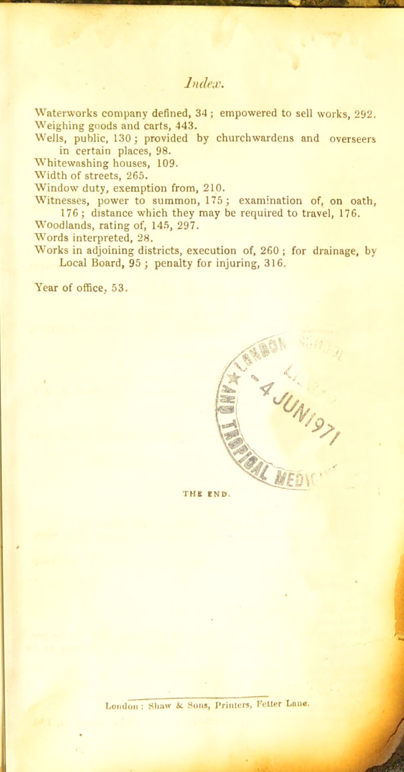 Waterworks company defined, 34; empowered to sell works, 292. Weighing goods and carts, 443. Wells, public, 130; provided by churchwardens and overseers in certain places, 98. Whitewashing houses, 109. Width of streets, 265. Window duty, exemption from, 210. Witnesses, power to summon, 175; examination of, on oath, 176; distance which they may be required to travel, 176. Woodlands, rating of, 145, 297. Words interpreted, 28. Works in adjoining districts, execution of, 260 ; for drainage, by Local Board, 95 ; penalty for injuring, 316. Year of office, 53. THE END*. London : Shaw Sc Sous, Printers, Fetter Lone.