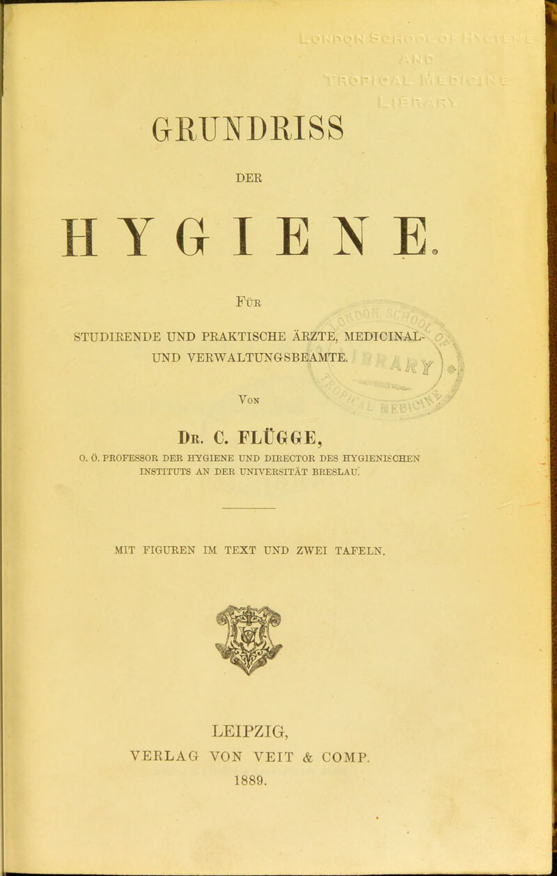 GRUNDRISS DER HYGIENE Für STUDIRENDE UND PRAKTISCHE ÄRZTE, MEDICINAL- UND VERWALTUNGSBEAMTE. h Y ) $■$' Von Db. c. flügge, 0. Ö. PROFESSOR DER HYGIENE UND DIRECTOR DES HYGIENISCHEN INSTITUTS AN DER UNIVERSITÄT BRESLAU! MIT FIGUREN IM TEXT UND ZWEI TAFELN. LEIPZIG, VERLAG VON VEIT & COMP. 1889.