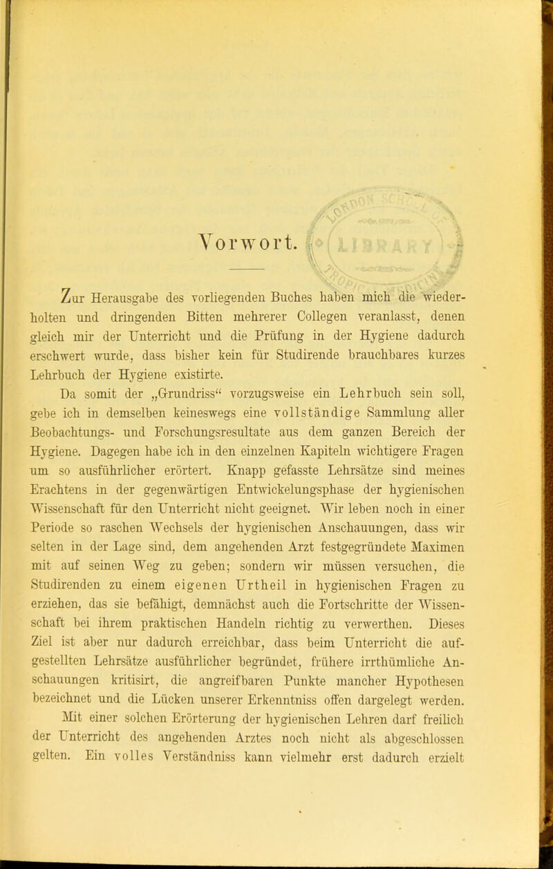 Zur Herausgabe des vorliegenden Buches haben mich die wieder- holten und dringenden Bitten mehrerer Collegen veranlasst, denen gleich mir der Unterricht und die Prüfung in der Hygiene dadurch erschwert wurde, dass bisher kein für Studirende brauchbares kurzes Lehrbuch der Hygiene existirte. Da somit der „Grundriss“ vorzugsweise ein Lehrbuch sein soll, gebe ich in demselben keineswegs eine vollständige Sammlung aller Beobachtungs- und Forschungsresultate aus dem ganzen Bereich der Hygiene. Dagegen habe ich in den einzelnen Kapiteln wichtigere Fragen um so ausführlicher erörtert. Knapp gefasste Lehrsätze sind meines Erachtens in der gegenwärtigen Entwickelungsphase der hygienischen Wissenschaft für den Unterricht nicht geeignet. Wir leben noch in einer Periode so raschen Wechsels der hygienischen Anschauungen, dass wir selten in der Lage sind, dem angehenden Arzt festgegründete Maximen mit auf seinen Weg zu geben; sondern wir müssen versuchen, die Studirenden zu einem eigenen Urtheil in hygienischen Fragen zu erziehen, das sie befähigt, demnächst auch die Fortschritte der Wissen- schaft bei ihrem praktischen Handeln richtig zu verwerthen. Dieses Ziel ist aber nur dadurch erreichbar, dass beim Unterricht die auf- gestellten Lehrsätze ausführlicher begründet, frühere irrthümliche An- schauungen kritisirt, die angreifbaren Punkte mancher Hypothesen bezeichnet und die Lücken unserer Erkenntniss offen dargelegt werden. Mit einer solchen Erörterung der hygienischen Lehren darf freilich der Lnterricht des angehenden Arztes noch nicht als abgeschlossen gelten. Ein volles Verständniss kann vielmehr erst dadurch erzielt