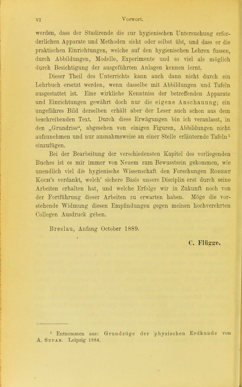 werden, dass der Stndirende die zur hygienischen Untersuchung erfor- derlichen Apparate und Methoden sieht oder selbst übt, und dass er die praktischen Einrichtungen, welche auf den hygienischen Lehren fussen, durch Abbildungen, Modelle, Experimente und so viel als möglich durch Besichtigung der ausgeführten Anlagen kennen lernt. Dieser Theil des Unterrichts kann auch dann nicht durch ein Lehrbuch ersetzt werden, wenn dasselbe mit Abbildungen und Tafeln ausgestattet ist. Eine wirkliche Ivenntniss der betreffenden Apparate und Einrichtungen gewährt doch nur die eigene Anschauung; ein ungefähres Bild derselben erhält aber der Leser auch schon aus dem beschreibenden Text. Durch diese Erwägungen bin ich veranlasst, in den „Grundriss“, abgesehen von einigen Figuren, Abbildungen nicht aufzunehmen und nur ausnahmsweise an einer Stelle erläuternde Tafeln1 einzufügen. Bei der Bearbeitung der verschiedensten Kapitel des vorliegenden Buches ist es mir immer von Neuem zum Bewusstsein gekommen, wie unendlich viel die hygienische Wissenschaft den Forschungen Kobebt Koch’s verdankt, welch’ sichere Basis unsere Disciplin erst durch seine Arbeiten erhalten hat, und welche Erfolge wir in Zukunft noch von der Fortführung dieser Arbeiten zu erwarten haben. Möge die vor- stehende Widmung diesen Empfindungen gegen meinen hochverehrten Collegen Ausdruck geben. Breslau, Anfang October 1889. C. Flügge. 1 Entnommen aus: Grundzüge der physischen Erdkunde von A. Süpan. Leipzig 1884.