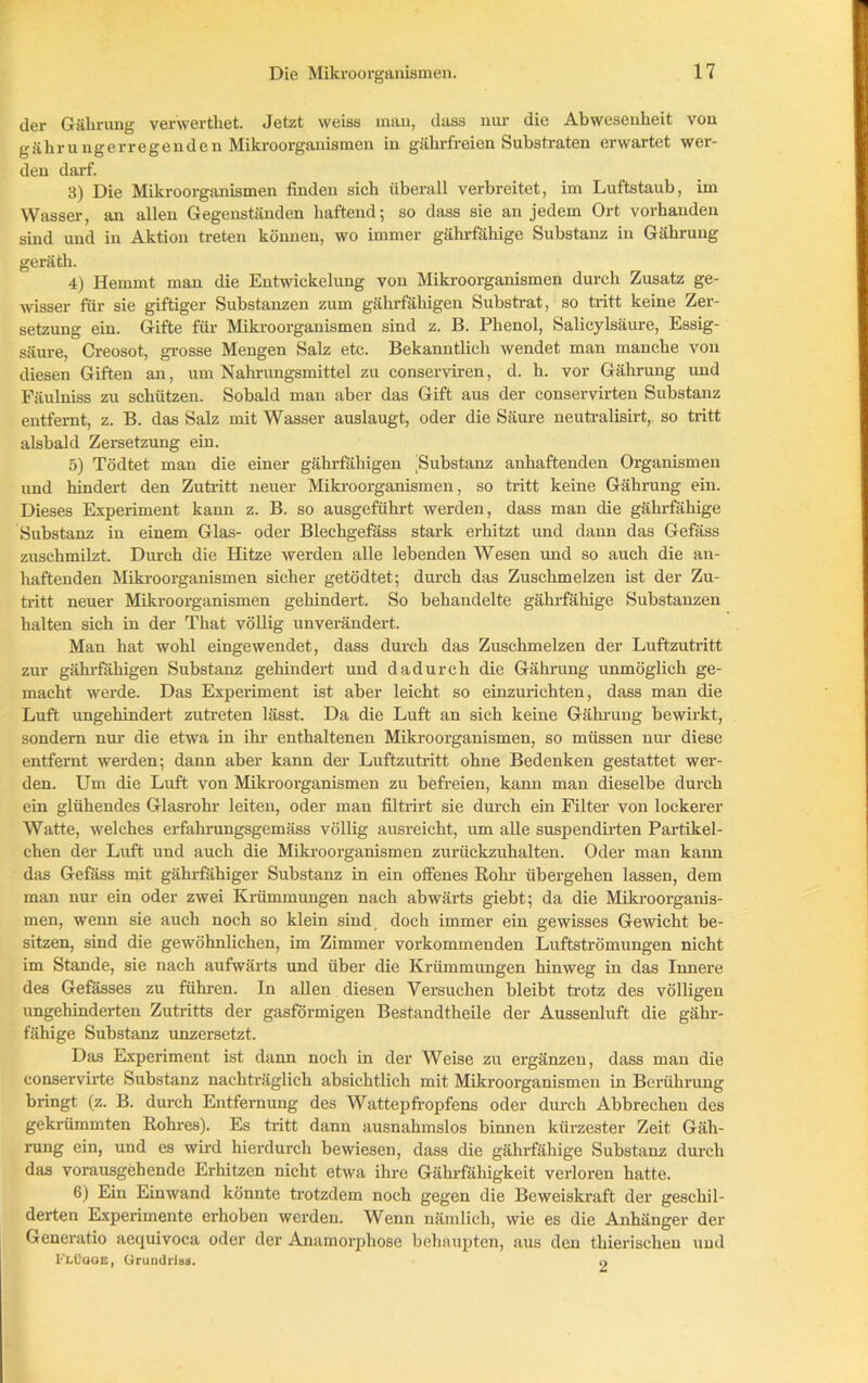 der Gälirung verwertliet. Jetzt weiss man, dass nur die Abwesenheit von gährungerregenden Mikroorganismen in gährfreien Substraten erwartet wer- den darf. 3) Die Mikroorganismen finden sich überall verbreitet, im Luftstaub, im Wasser, an allen Gegenständen haftend; so dass sie an jedem Ort vorhanden sind und in Aktion treten können, wo immer gährfähige Substanz in Gährung geräth. 4) Hemmt mau die Entwickelung von Mikroorganismen durch Zusatz ge- wisser für sie giftiger Substanzen zum gährfähigen Substrat, so tritt keine Zer- setzung ein. Gifte für Mikroorganismen sind z. B. Phenol, Salicylsäure, Essig- säure, Creosot, grosse Mengen Salz etc. Bekanntlich wendet man manche von diesen Giften an, um Nahrungsmittel zu conserviren, d. h. vor Gährung und Fäulniss zu schützen. Sobald man aber das Gift aus der conservirten Substanz entfernt, z. B. das Salz mit Wasser auslaugt, oder die Säure neutralisirt, so tritt alsbald Zersetzung ein. 5) Tödtet man die einer gährfähigen ^Substanz anhaftenden Organismen und hindert den Zutritt neuer Mikroorganismen, so tritt keine Gährung ein. Dieses Experiment kann z. B. so ausgeführt werden, dass man die gährfähige Substanz in einem Glas- oder Blechgefäss stark erhitzt und dann das Gefäss zuschmilzt. Durch die Hitze werden alle lebenden Wesen und so auch die an- haftenden Mikroorganismen sicher getödtet; durch das Zuschmelzen ist der Zu- tritt neuer Mikroorganismen gehindert. So behandelte gährfähige Substanzen halten sich in der That völlig unverändert. Man hat wohl eingewendet, dass durch das Zuschmelzen der Luftzutritt zur gährfähigen Substanz gehindert und dadurch die Gährung unmöglich ge- macht werde. Das Experiment ist aber leicht so einzurichten, dass man die Luft ungehindert zutreten lässt. Da die Luft an sich keine Gährung bewirkt, sondern nur die etwa in ihr enthaltenen Mikroorganismen, so müssen nur diese entfernt werden; dann aber kann der Luftzutritt ohne Bedenken gestattet wer- den. Um die Luft von Mikroorganismen zu befreien, kann man dieselbe durch ein glühendes Glasrohr leiten, oder man filtrirt sie durch ein Filter von lockerer Watte, welches erfahrungsgemäss völlig ausreicht, um alle suspendirten Partikel- chen der Luft und auch die Mikroorganismen zurückzuhalten. Oder man kann das Gefäss mit gährfähiger Substanz in ein offenes Bohr übergehen lassen, dem man nur ein oder zwei Krümmungen nach abwärts giebt; da die Mikroorganis- men, wenn sie auch noch so klein sind doch immer ein gewisses Gewicht be- sitzen, sind die gewöhnlichen, im Zimmer vorkommenden Luftströmungen nicht im Stande, sie nach aufwärts und über die Krümmungen hinweg in das Innere des Gefässes zu führen. In allen diesen Versuchen bleibt trotz des völligen ungehinderten Zutritts der gasförmigen Bestandtheile der Aussenluft die gähr- fähige Substanz unzersetzt. Das Experiment ist dann noch in der Weise zu ergänzen, dass man die conservirte Substanz nachträglich absichtlich mit Mikroorganismen in Berührung bringt (z. B. durch Entfernung des Wattepfropfens oder durch Abbrechen des gekrümmten Rohres). Es tritt dann ausnahmslos binnen kürzester Zeit Gäh- rung ein, und es wird hierdurch bewiesen, dass die gährfähige Substanz durch das vorausgehende Erhitzen nicht etwa ihre Gährfähigkeit verloren hatte. 6) Ein Einwand könnte trotzdem noch gegen die Beweiskraft der geschil- derten Experimente erhoben werden. Wenn nämlich, wie es die Anhänger der Generatio aequivoca oder der Anamorphose behaupten, aus den thierischen und 1''i.üqge, Grundriss. o