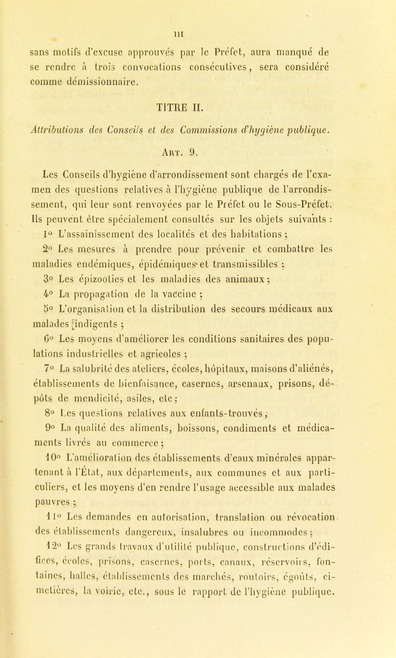 sans motifs d’excuse approuvés par le Préfet, aura manque de se rendre à trois convocations consécutives, sera considéré comme démissionnaire. TITRE II. Attributions des Conseils et des Commissions d’hygiène publique. Art. 9. Les Conseils d’hygicne d’arrondissement sont chargés de l’exa- men des questions relatives à l’hygiène publique de l’arrondis- sement, qui leur sont renvoyées par le Préfet ou le Sous-Préfet. Ils peuvent être spécialement consultés sur les objets suivants : 1° L’assainissement des localités et des habitations; 2° Les mesures à prendre pour prévenir et combattre les maladies endémiques, épidémiques-et transmissibles ; 3° Les épizooties et les maladies des animaux; 4° La propagation de la vaccine ; 3° L’organisation et la distribution des secours médicaux aux malades [indigents ; 0° Les moyens d’améliorer les conditions sanitaires des popu- lations industrielles et agricoles ; 7° La salubrité des ateliers, écoles, hôpitaux, maisons d’aliénés, établissements de bienfaisance, casernes, arsenaux, prisons, dé- pôts de mendicité, asiles, etc; 8° Les questions relatives aux enfants-trouvés ; 9° La qualité des aliments, boissons, condiments et médica- ments livrés au commerce; 10° L’amélioration des établissements d'eaux minérales appar- tenant à l'État, aux départements, aux communes et aux parti- culiers, et les moyens d’en rendre l’usage accessible aux malades pauvres ; ilü Les demandes en autorisation, translation ou révocation désétablissements dangereux, insalubres ou incommodes; 12° Les grands travaux d'utilité publique, constructions d’édi- fices, écoles, prisons, casernes, ports, canaux, réservoirs, fon- taines, balles, établissements des marchés, vouloirs, égouts, ci- metières, la voirie, etc., sous le rapport de l’hygiène publique.