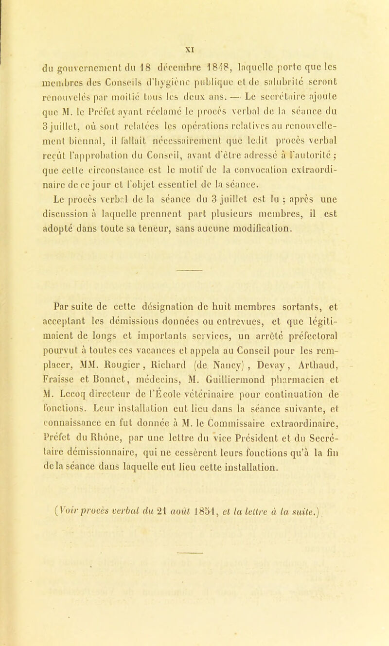 du gouvernement du 18 décembre 18-18, laquelle porte que les membres des Conseils d’bygiène publique et de salubrité seront renouvelés par moitié tous les deux ans.— Le secrétaire ajoute que M. le Préfet ayant réclamé le procès verbal de la séance du 3 juillet, où sont relatées les opérations relatives au renouvelle- ment biennal, il fallait nécessairement que ledit procès verbal reçût l’approbation du Conseil, avant d’être adressé à l'autorité ; que celte circonstance est le motif de la convocation extraordi- naire de ce jour et l'objet essentiel de la séance. Le procès verbal de la séance du 3 juillet est lu ; après une discussion à laquelle prennent part plusieurs membres, il est adopté dans toute sa teneur, sans aucune modification. Par suite de cette désignation de huit membres sortants, et acceptant les démissions données ou entrevues, et que légiti- maient de longs et importants services, un arrêté préfectoral pourvut à toutes ces vacances et appela au Conseil pour les rem- placer, MM. Rougier, Richard (de Nancy), Devay, Arlhaud, Fraisse et Bonnet, médecins, 31. Guilliermond pharmacien et M. Lccoq directeur de l’Ecole vétérinaire pour continuation de fonctions. Leur installation eut lieu dans la séance suivante, et connaissance en fut donnée à 31. le Commissaire extraordinaire, Préfet du Rhône, par une lettre du vice Président et du Secré- taire démissionnaire, qui ne cessèrent leurs fonctions qu’à la fin delà séance dans laquelle eut lieu cette installation. (1 oir procès verbal (la 21 août 1851, cl la lettre à la suite.)