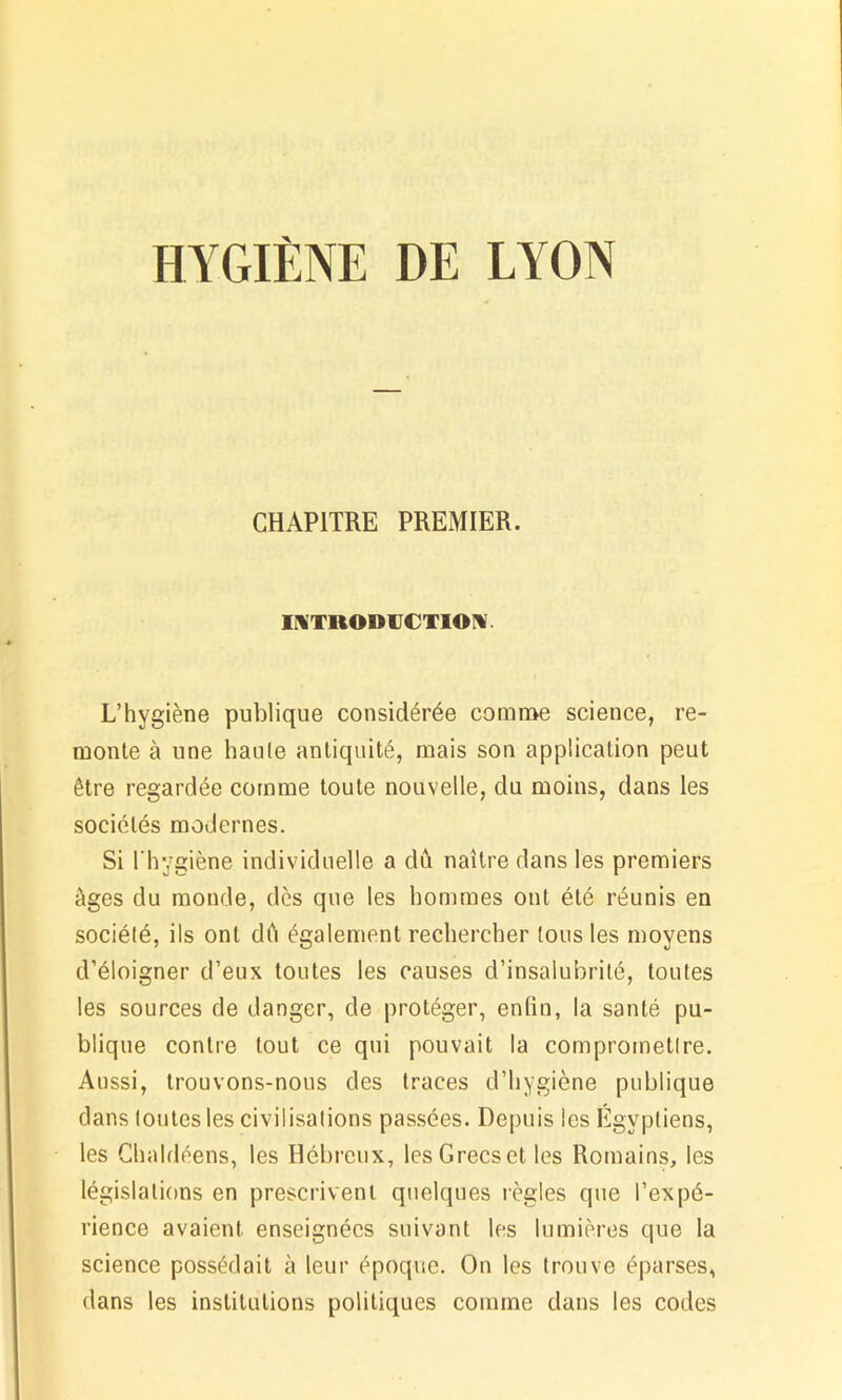 HYGIÈNE DE LYON CHAPITRE PREMIER. INTRODUCTION L’hygiène publique considérée comme science, re- monte à une haute antiquité, mais son application peut être regardée comme toute nouvelle, du moins, dans les sociétés modernes. Si l'hygiène individuelle a dû naître dans les premiers âges du monde, dès que les hommes ont été réunis en société, ils ont dû également rechercher tous les moyens d’éloigner d’eux toutes les causes d’insalubrité, toutes les sources de danger, de protéger, enfin, la santé pu- blique contre tout ce qui pouvait la compromettre. Aussi, trouvons-nous des traces d’hygiène publique dans toutes les civilisations passées. Depuis les Égyptiens, les Chaldéens, les Hébreux, les Grecs et les Romains, les législations en prescrivent quelques règles que l’expé- rience avaient enseignées suivant les lumières que la science possédait à leur époque. On les trouve éparses, dans les institutions politiques comme dans les codes