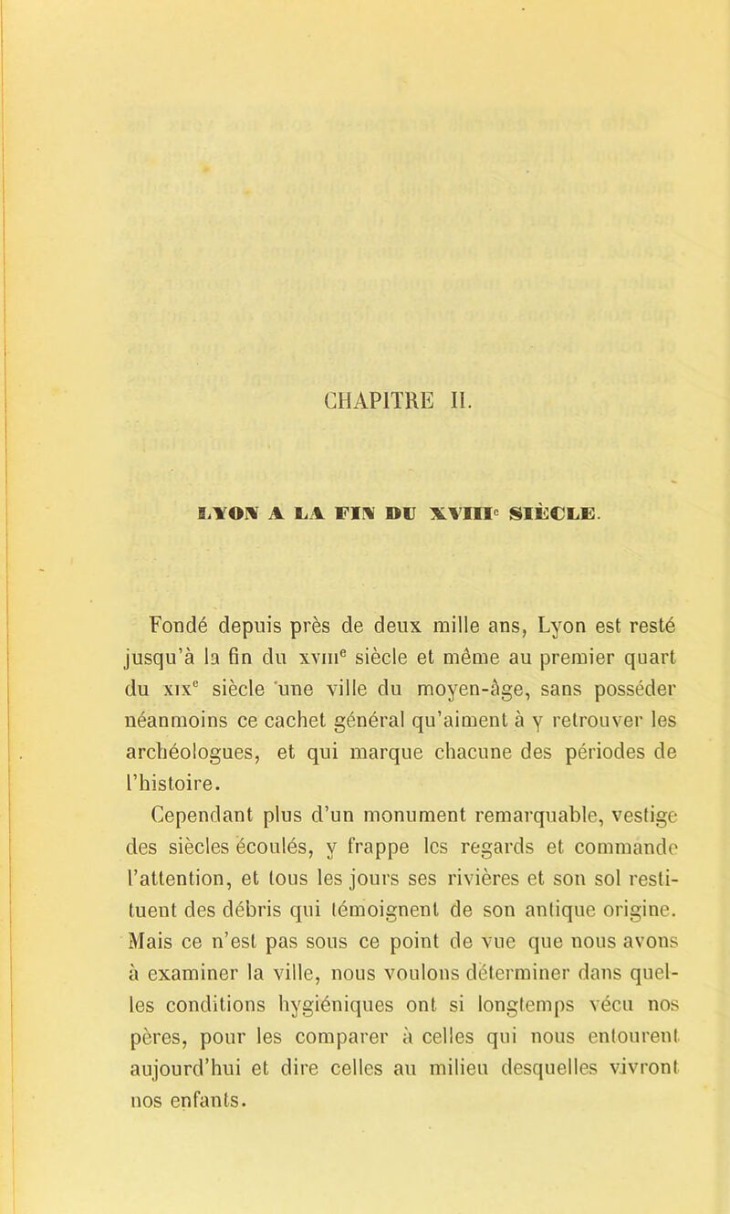 CHAPITRE II. lilOUf A LA Fin DU X.VIIIe SIÈCLE. Fondé depuis près de deux mille ans, Lyon est resté jusqu’à la fin du xvme siècle et même au premier quart du xixe siècle une ville du moyen-àge, sans posséder néanmoins ce cachet général qu’aiment à y retrouver les archéologues, et qui marque chacune des périodes de l’histoire. Cependant plus d’un monument remarquable, vestige des siècles écoulés, y frappe les regards et commande l’attention, et tous les jours ses rivières et son sol resti- tuent des débris qui témoignent de son antique origine. Mais ce n’est pas sous ce point de vue que nous avons à examiner la ville, nous voulons déterminer dans quel- les conditions hygiéniques ont si longtemps vécu nos pères, pour les comparer à celles qui nous entourent aujourd’hui et dire celles au milieu desquelles vivront nos enfants.