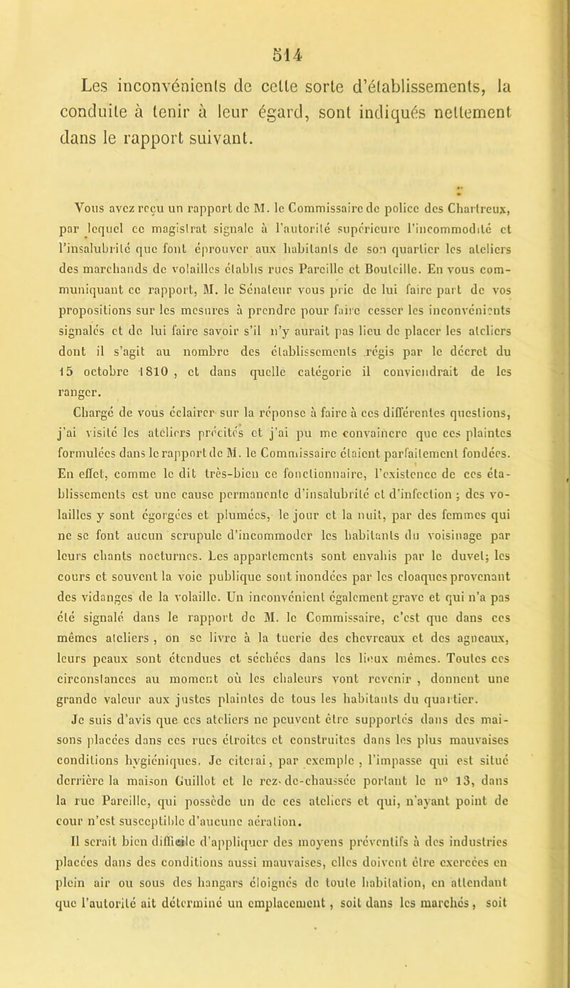 Les inconvénients de celle sorte d'établissements, la conduite à tenir à leur égard, sont indiqués nettement dans le rapport suivant. Vous avez reçu un rapport de M. le Commissaire de police des Chartreux, par lequel ce magistrat signale à l’autorité supérieure l’incommodité et l’insalubrité que font éprouver aux habitants de son quartier les ateliers des marchands de volailles établis rues Pareille et Bouteille. En vous com- muniquant ce rapport, M. le Sénateur vous prie de lui faire part de vos propositions sur les mesures à prendre pour faire cesser les inconvénients signalés et de lui faire savoir s’il n’y aurait pas lieu de placer les ateliers dont il s’agit au nombre des établissements régis par le décret du 15 octobre 1810 , et dans quelle catégorie il conviendrait de les ranger. Chargé de vous éclairer sur la réponse à faire à ccs différentes questions, j’ai visité les ateliers précités et j’ai pu me convaincre que ces plaintes formulées dans le rapport de M. le Commissaire étaient parfaitement fondées. En effet, comme le dit très-bien ce fonctionnaire, l’existence de ces éta- blissements est une cause permanente d’insalubrité et d’infection ; des vo- lailles y sont égorgées et plumées, le jour et la nuit, par des femmes qui ne se font aucun scrupule d’iucommodcr les habitants du voisinage par leurs chants nocturnes. Les appartements sont envahis par le duvet; les cours et souvent la voie publique sont inondées par les cloaques provenant des vidanges de la volaille. Un inconvénient également grave et qui n’a pas été signalé dans le rapport de M. le Commissaire, c’est que dans ccs mêmes ateliers , on sc livre à la tuerie des chevreaux et des agneaux, leurs peaux sont étendues et séchées dans les lieux mêmes. Toutes ccs circonstances au moment où les chaleurs vont revenir , donnent une grande valeur aux justes plaintes de tous les habitants du quartier. Je suis d’avis que ccs ateliers ne peuvent être supportés dans des mai- sons placées dans ccs rues étroites et construites dans les plus mauvaises conditions hygiéniques. Je citerai, par exemple, l’impasse qui est situé derrière la maison Guillot et le rez-dc-cliaussée portant le n° 13, dans la rue Pareille, qui possède un de ces ateliers cl qui, n’ayant point de cour n’est susceptible d’aucune aération. Il serait bien diflieilc d’appliquer des moyens préventifs à des industries placées dans des conditions aussi mauvaises, elles doivent être exercées en plein air ou sous des hangars éloignés de toute habitation, en attendant que l’autorité ait déterminé un emplacement, soit dans les marchés, soit