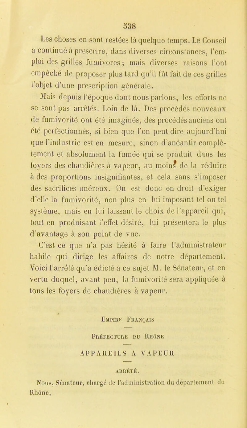 Les choses en sont restées là quelque temps. Lé Conseil a continué à prescrire, dans diverses circonstances, l’em- ploi des grilles fumivores; mais diverses raisons l’ont empêché de proposer plus tard qu’il fut fait de ces grilles l’objet d’une prescription générale. Mais depuis l’époque dont nous parlons, les efforts ne se sont pas arrêtés. Loin de là. Des procédés nouveaux de fumivorité ont été imaginés, des procédés anciens ont été perfectionnés, si bien que l’on peut dire aujourd’hui que l’industrie est en mesure, sinon d’anéantir complè- tement et absolument la fumée qui se produit dans les foyers des chaudières à vapeur, au moins de la réduire à des proportions insignifiantes, et cela sans s’imposer des sacrifices onéreux. On est donc en droit d’exiger d’elle la fumivorité, non plus en lui imposant tel ou tel système, mais en lui laissant le choix de l’appareil qui, tout en produisant l’effet désiré, lui présentera le plus d’avantage à son point de vue. C’est ce que n’a pas hésité à faire l’administrateur habile qui dirige les affaires de notre département. Voici l’arrêté qu’a édicté à ce sujet M. le Sénateur, et en vertu duquel, avant peu, la fumivorité sera appliquée à tous les foyers de chaudières à vapeur. Empire Français Préfecture du Riiône APPAREILS A VAPEUR ARRÊTÉ. Nous, Sénateur, chargé tic l’administration du département du Rhône,