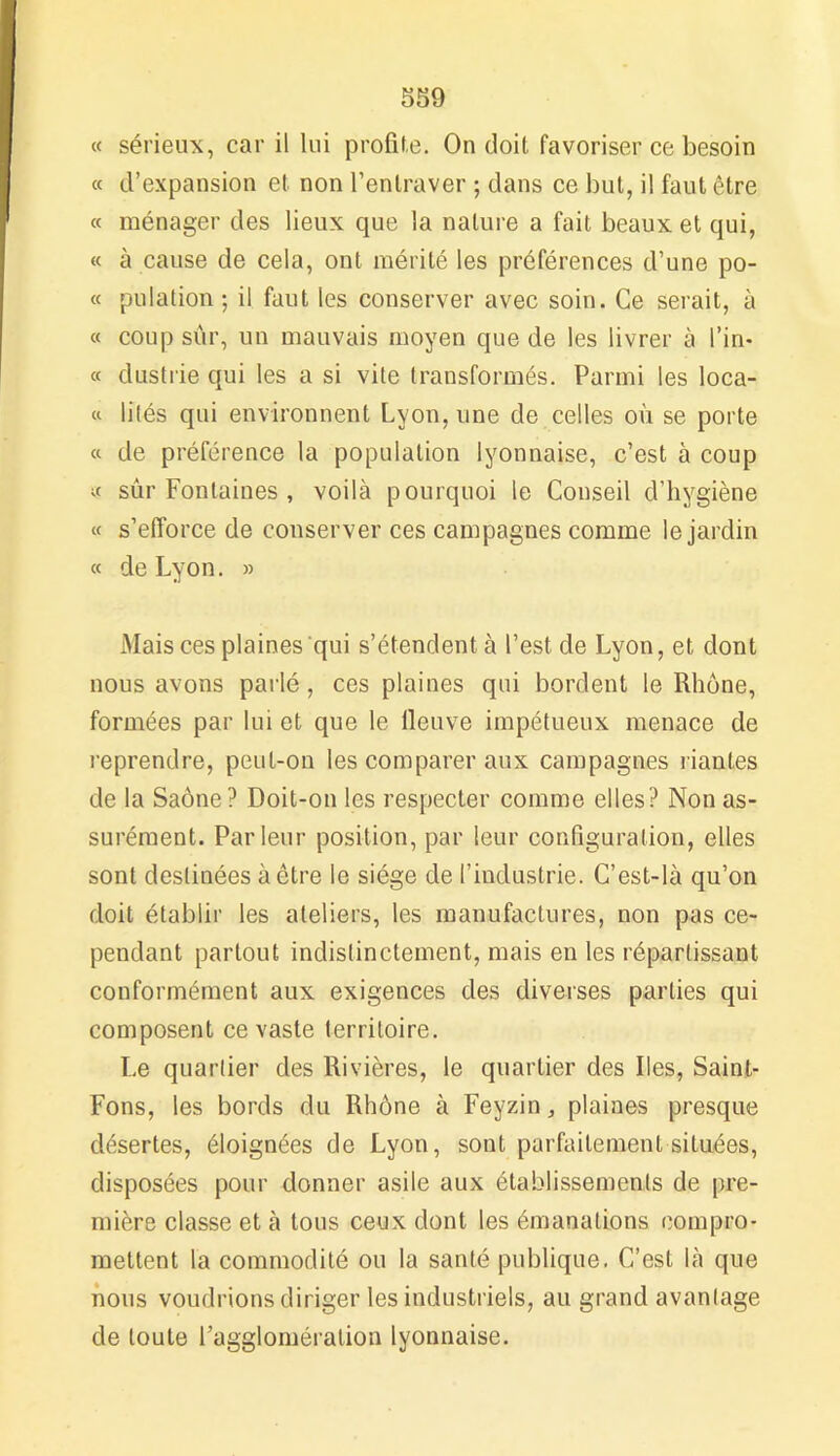 « sérieux, car il lui profile. On doit favoriser ce besoin « d’expansion et non l’entraver ; dans ce but, il faut être « ménager des lieux que la nature a fait beaux et qui, « à cause de cela, ont mérité les préférences d’une po- « pulation ; il faut les conserver avec soin. Ce serait, à « coup sûr, un mauvais moyen que de les livrer à l’in- « clustrie qui les a si vite transformés. Parmi les loca- « 1 ités qui environnent Lyon, une de celles où se porte « de préférence la population lyonnaise, c’est à coup « sûr Fontaines , voilà pourquoi le Conseil d’hygiène « s’efforce de conserver ces campagnes comme le jardin « de Lyon. » Mais ces plaines qui s’étendent à l’est de Lyon, et dont nous avons parlé, ces plaines qui bordent le Rhône, formées par lui et que le fleuve impétueux menace de reprendre, peut-on les comparer aux campagnes riantes de la Saône? Doit-on les respecter comme elles? Non as- surément. Parleur position, par leur configuration, elles sont destinées à être le siège de l’industrie. C’est-là qu’on doit établir les ateliers, les manufactures, non pas ce- pendant partout indistinctement, mais en les réparlissant conformément aux exigences des diverses parties qui composent ce vaste territoire. Le quartier des Rivières, le quartier des Iles, Saint- Fons, les bords du Rhône à Feyzin, plaines presque désertes, éloignées de Lyon, sont parfaitement situées, disposées pour donner asile aux établissements de pre- mière classe et à tous ceux dont les émanations compro- mettent la commodité ou la santé publique. C’est là que nous voudrions diriger les industriels, au grand avantage de toute l’agglomération lyonnaise.