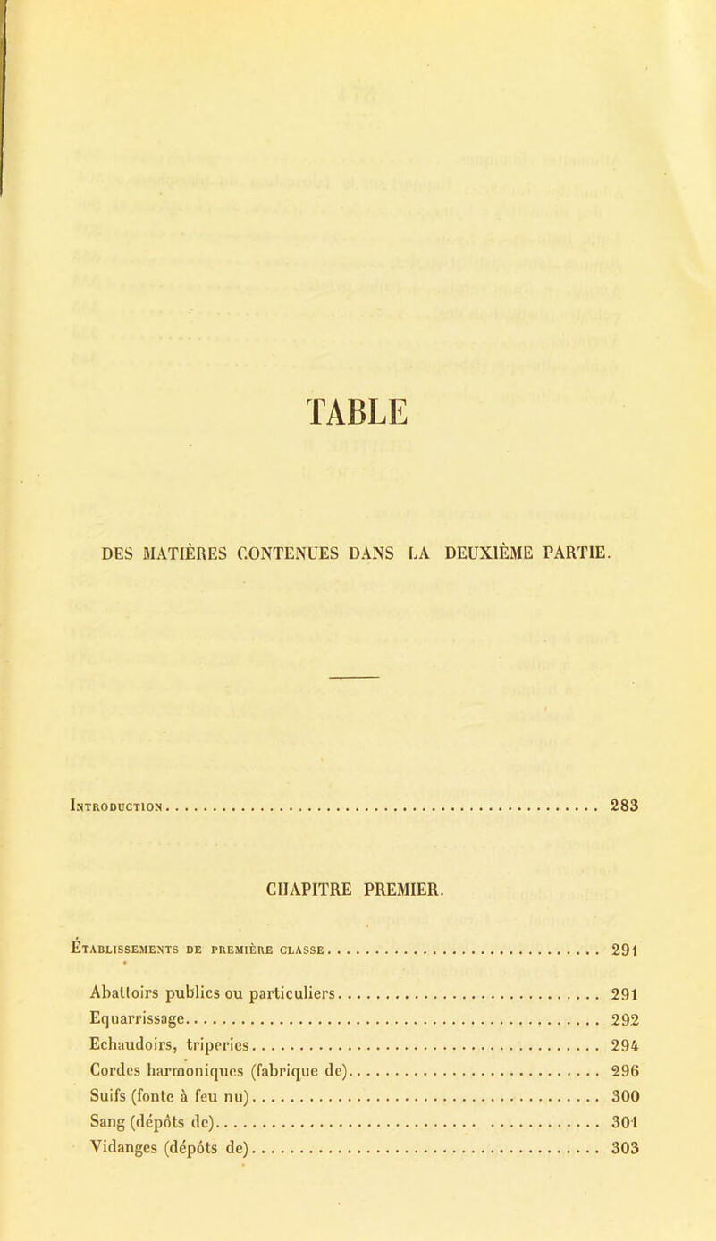 DES MATIÈRES CONTENUES DANS LA DEUXIÈME PARTIE. Introduction 283 CHAPITRE PREMIER. Etablissements de première classe 291 Abattoirs publics ou particuliers 291 Equarrissage 292 Echaudoirs, triperies 294 Cordes harmoniques (fabrique de) 296 Suifs (fonte à feu nu) 300 Sang (dépôts de) 301 Vidanges (dépôts de) 303