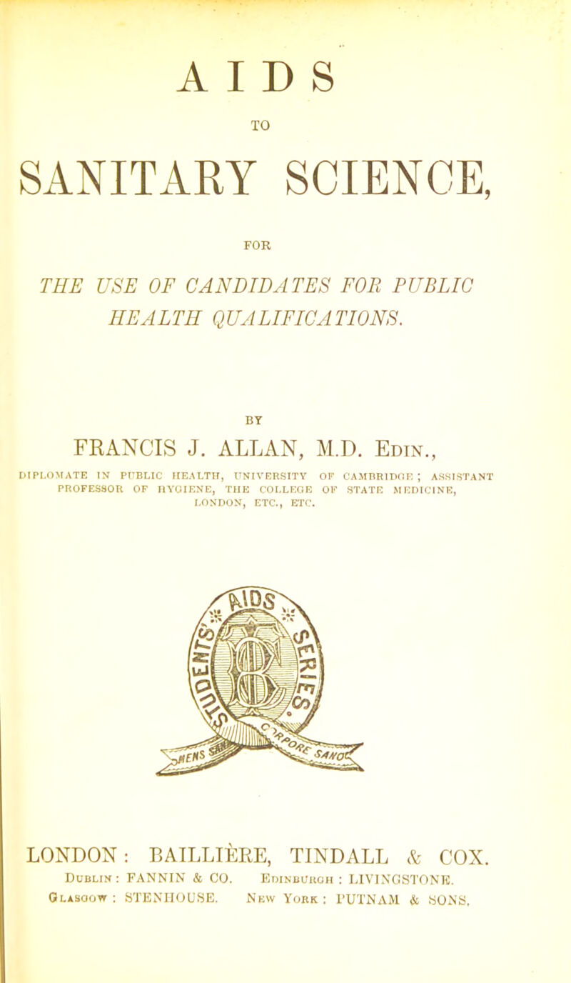 AIDS TO SANITARY SCIENCE, FOR THE USE OF CANDIDATES FOR PUBLIC HEALTH QUALIFICATIONS. BY FRANCIS J. ALLAN, M.D. Edin., DIPLOMATE IN PUBLIC HEALTH, UNIVERSITY OP CAMBRIDGE ; ASSISTANT PROFESSOR OF HYGIENE, THE COLLEGE OF STATE MEDICINE, LONDON, ETC., ETC. LONDON: BAILLIERE, TINDALL & COX. Dublin : FANNIN & CO. Edinburgh : LIVINGSTONE. Glasgow; STENHOUSE. New York : l’UTNAM & SONS,