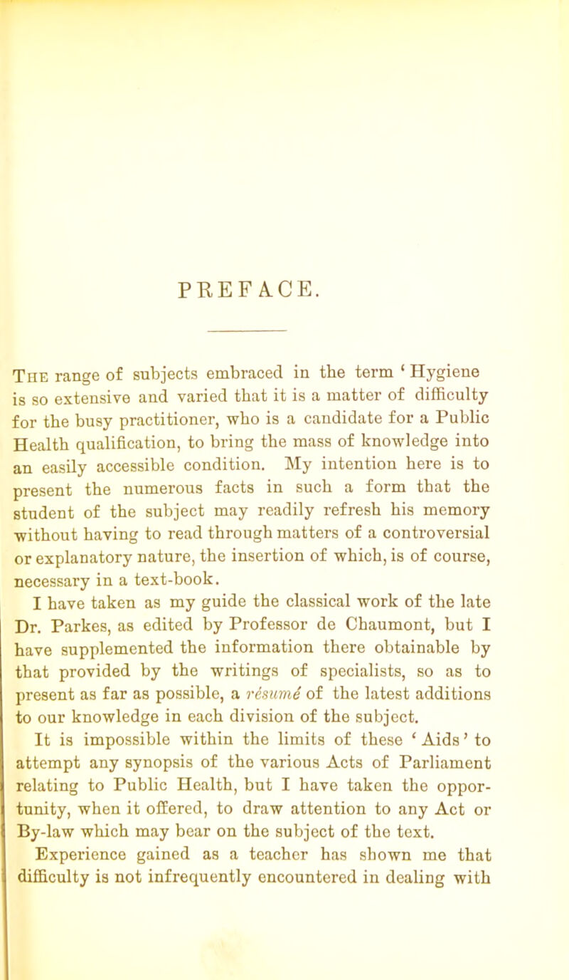 PKEF A.CE. The range of subjects embraced in the term ‘ Hygiene is so extensive and varied that it is a matter of difficulty for the busy practitioner, who is a candidate for a Public Health qualification, to bring the mass of knowledge into an easily accessible condition. My intention here is to present the numerous facts in such a form that the student of the subject may readily refresh his memory without having to read through matters of a controversial or explanatory nature, the insertion of which, is of course, necessary in a text-book. I have taken as my guide the classical work of the late Dr. Parkes, as edited by Professor de Chaumont, but I have supplemented the information there obtainable by that provided by the writings of specialists, so as to present as far as possible, a resume of the latest additions to our knowledge in each division of the subject. It is impossible within the limits of these ‘ Aids ’ to attempt any synopsis of the various Acts of Parliament relating to Public Health, but I have taken the oppor- tunity, when it offered, to draw attention to any Act or By-law which may bear on the subject of the text. Experience gained as a teacher has shown me that difficulty is not infrequently encountered in dealing with