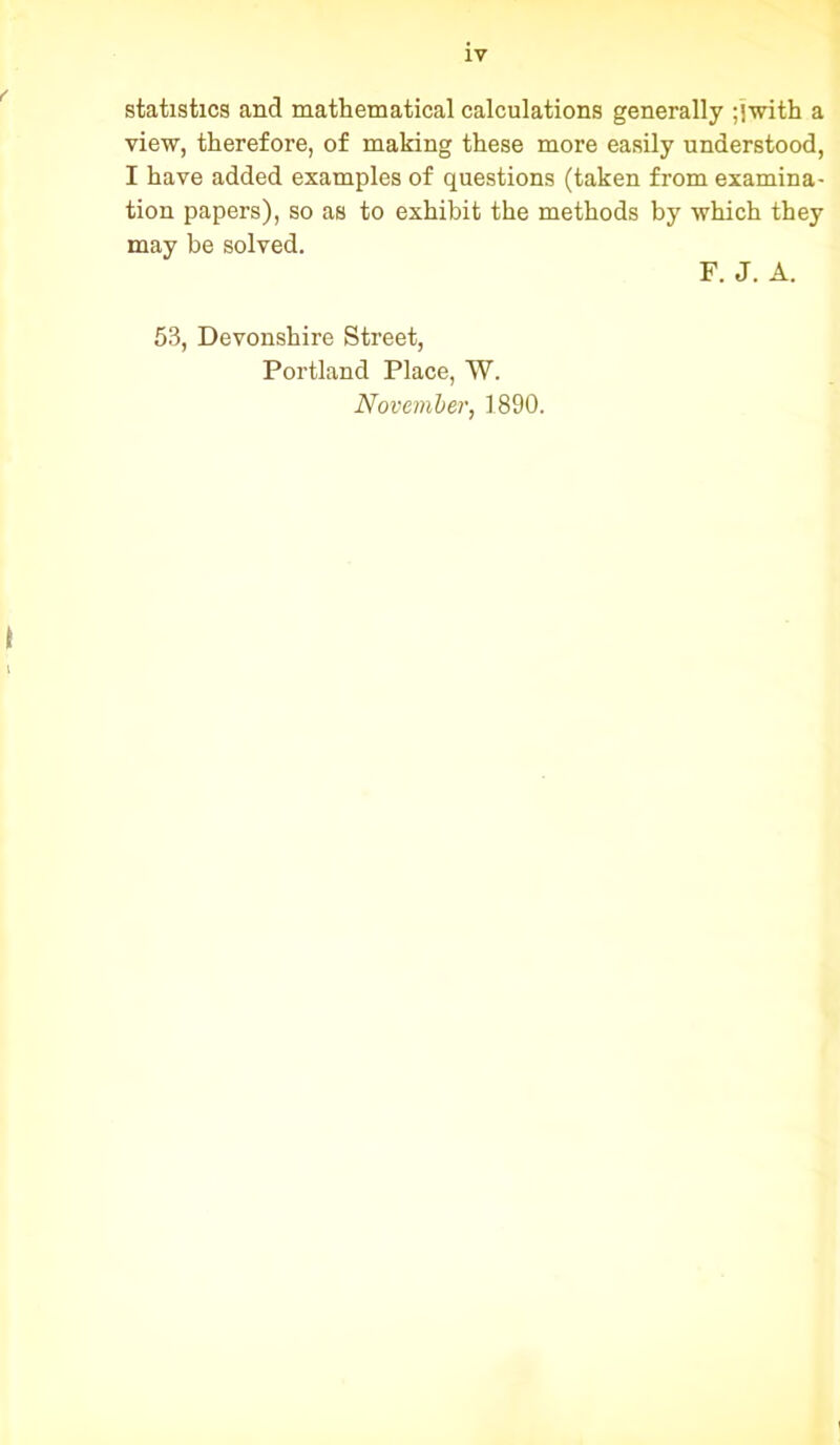 statistics and mathematical calculations generally ;jwith a view, therefore, of making these more easily understood, I have added examples of questions (taken from examina- tion papers), so as to exhibit the methods by which they may be solved. F. J. A. 53, Devonshire Street, Portland Place, W. November, 1890.