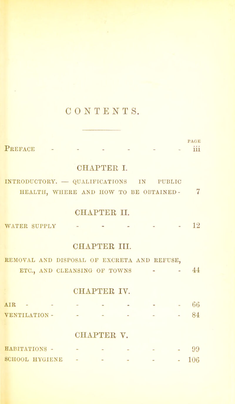 CONTENTS. PAGE Preface - - - - - iii CHAPTER I. INTRODUCTORY. — QUALIFICATIONS IN PUBLIC HEALTH, WHERE AND HOW TO BE OBTAINED- 7 CHAPTER II. WATER SUPPLY - - - - - 12 CHAPTER III. REMOVAL AND DISPOSAL OF EXCRETA AND REFUSE, ETC., AND CLEANSING OF TOWNS - - 44 CHAPTER IY. AIR ------- 66 VENTILATION - - - - - - 84 CHAPTER Y. HABITATIONS - - - - - - 99 SCHOOL HYGIENE ..... 106