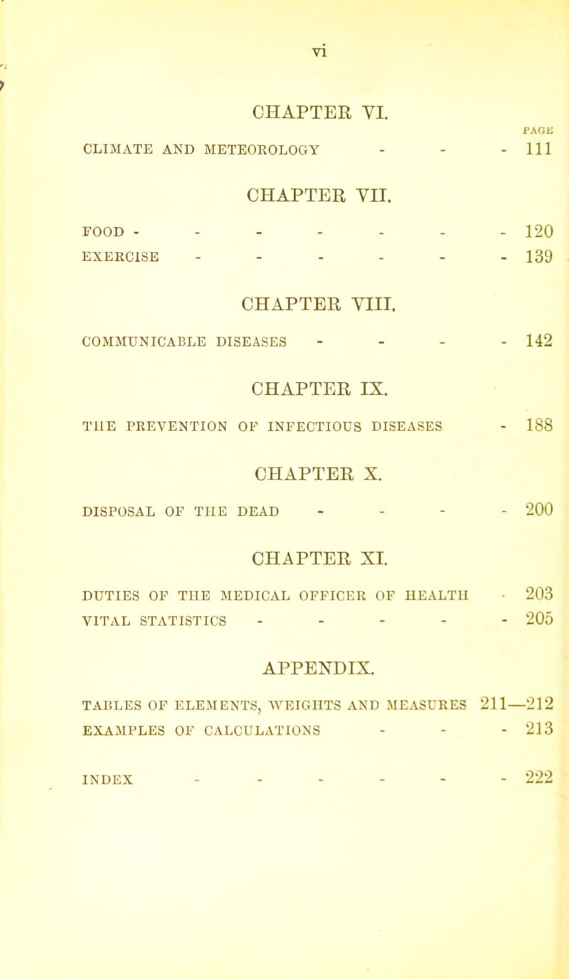 CHAPTER YI. PAGK CLIMATE AND METEOROLOGY - - - 111 CHAPTER VII. FOOD ------- 120 EXERCISE ------ 139 CHAPTER VIII, COMMUNICABLE DISEASES - - - - 142 CHAPTER IX. T1IE PREVENTION OF INFECTIOUS DISEASES - 188 CHAPTER X. DISPOSAL OF THE DEAD - 200 CHAPTER XL DUTIES OF THE MEDICAL OFFICER OF HEALTH • 203 VITAL STATISTICS ----- 205 APPENDIX. TABLES OF ELEMENTS, WEIGHTS AND MEASURES 211—212 EXAMPLES OF CALCULATIONS - - - 213 INDEX 222