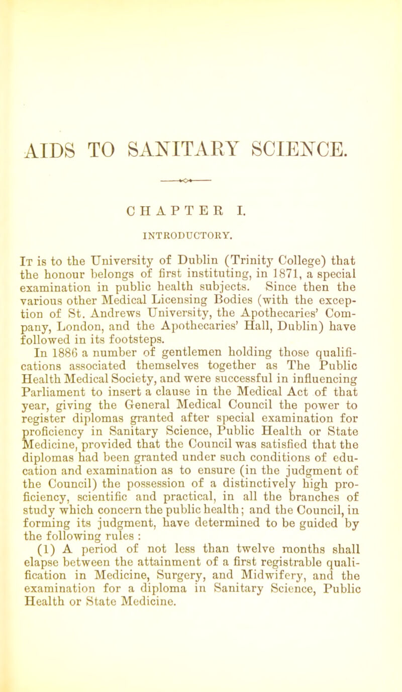AIDS TO SANITARY SCIENCE. CHAPTER I. INTRODUCTORY. It is to the University of Dublin (Trinity College) that the honour belongs of first instituting, in 1871, a special examination in public health subjects. Since then the various other Medical Licensing Bodies (with the excep- tion of St. Andrews University, the Apothecaries’ Com- pany, London, and the Apothecaries’ Hall, Dublin) have followed in its footsteps. In 1886 a number of gentlemen holding those qualifi- cations associated themselves together as The Public Health Medical Society, and were successful in influencing Parliament to insert a clause in the Medical Act of that year, giving the General Medical Council the power to register diplomas granted after special examination for proficiency in Sanitary Science, Public Health or State Medicine, provided that the Council was satisfied that the diplomas had been granted under such conditions of edu- cation and examination as to ensure (in the judgment of the Council) the possession of a distinctively high pro- ficiency, scientific and practical, in all the branches of study which concern the public health; and the Council, in forming its judgment, have determined to be guided by the following rules : (1) A period of not less than twelve months shall elapse between the attainment of a first registrable quali- fication in Medicine, Surgery, and Midwifery, and the examination for a diploma in Sanitary Science, Public Health or State Medicine.