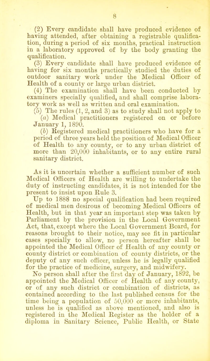 (2) Every candidate shall have produced evidence of having attended, after obtaining a registrable qualifica- tion, during a period of six months, practical instruction in a laboratory approved of by the body granting the qualification. (3) Every candidate shall have produced evidence of having for six months practically studied the duties of outdoor sanitary work under the Medical Officer of Health of a county or large urban district. (4) The examination shall have been conducted by examiners specially qualified, and shall comprise labora- tory work as well as written and oral examination. (5) The rules (1, 2, and 3) as to study shall not apply to (a) Medical practitioners registered on or before January 1, 1890. (h) Registered medical practitioners who have for a period of three years held the position of Medical Officer of Health to any county, or to any urban district of more than 20,000 inhabitants, or to any entire rural sanitary district. As it is uncertain whether a sufficient number of such Medical Officers of Health are willing to undertake the duty of instructing candidates, it is not intended for the present to insist upon Rule 3. Up to 1888 no special qualification had been required of medical men desirous of becoming Medical Officers of Health, but in that year an important step was taken by Parliament by the provision in the Local G-overnment Act, that, except where the Local Government Board, for reasons brought to their notice, may see fit in particular cases specially to allow, no person hereafter shall be appointed the Medical Officer of Health of any county or county district or combination of county districts, or the deputy of any such officer, unless he is legally qualified for the practice of medicine, surgery, and midwifery. No person shall after the first day of January, 1892, be appointed the Medical Officer of Health of any count}', or of any such district or combination of districts, as contained according to the last published census for the time being a population of 50,000 or more inhabitants, unless he is qualified as above mentioned, and also is registered in the Medical Register as the holder of a diploma in Sanitary Science, Public Health, or State