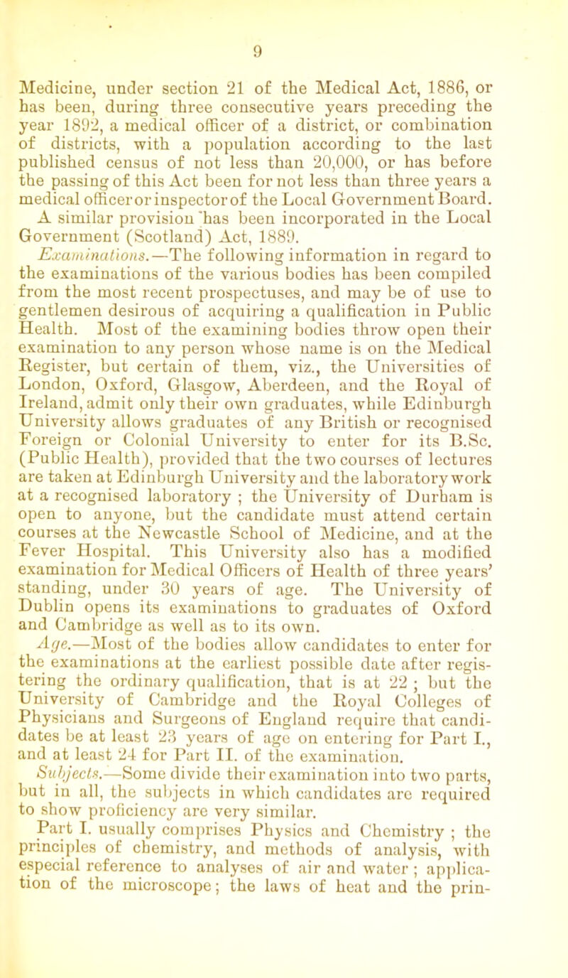 Medicine, under section 21 of the Medical Act, 1886, or has been, dui'ing three consecutive years preceding the year 1892, a medical officer of a district, or combination of districts, with a population according to the last published census of not less than 20,000, or has before the passing of this Act been for not less than three years a medical officerorinspectorof the Local Government Board. A similar provision 'has been incorporated in the Local Government (Scotland) Act, 1889. Examinations.—The following information in regard to the examinations of the various bodies has been compiled from the most recent prospectuses, and may be of use to gentlemen desirous of acquiring a qualification in Public Health. Most of the examining bodies throw open their examination to any person whose name is on the Medical Register, but certain of them, viz., the Universities of London, Oxford, Glasgow, Aberdeen, and the Royal of Ireland, admit only their own graduates, wffiile Edinburgh University allows graduates of any British or recognised Foreign or Colonial University to enter for its B.Sc. (Public Health), provided that the two courses of lectures are taken at Edinburgh University and the laboratory work at a recognised laboratory ; the University of Durham is open to anyone, but the candidate must attend certain courses at the Newcastle School of Medicine, and at the Fever Hospital. This University also has a modified examination for Medical Officers of Health of three years’ standing, under 30 years of age. The University of Dublin opens its examinations to graduates of Oxford and Cambridge as well as to its own. Age.—Most of the bodies allow candidates to enter for the examinations at the earliest possible date after regis- tering the ordinary qualification, that is at 22 ; but the University of Cambridge and the Royal Colleges of Physicians and Surgeons of England require that candi- dates be at least 23 years of age on entering for Part I., and at least 24 for Part II. of the examination. Subjects.—Some divide their examination into two parts, but in all, the subjects in which candidates arc required to show proficiency are very similar. Part I. usually comprises Physics and Chemistry ; the principles of chemistry, and methods of analysis, with especial reference to analyses of air and water ; applica- tion of the microscope; the laws of heat and the prin-