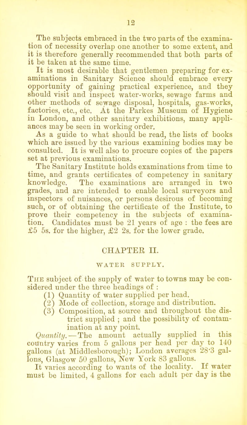 The subjects embraced in the two parts of the examina- tion of necessity overlap one another to some extent, and it is therefore generally recommended that both parts of it be taken at the same time. It is most desirable that gentlemen preparing for ex- aminations in Sanitary Science should embrace every opportunity of gaining practical experience, and they should visit and inspect water-works, sewage farms and other methods of sewage disposal, hospitals, gas-works, factories, etc., etc. At the Parkes Museum of Hygiene in London, and other sanitary exhibitions, many appli- ances may be seen in working order. As a guide to what should be read, the lists of books which are issued by the various examining bodies may be consulted. It is well also to procure copies of the papers set at previous examinations. The Sanitary Institute holds examinations from time to time, and grants certificates of competency in sanitary knowledge. The examinations are arranged in two grades, and are intended to enable local surveyors and inspectors of nuisances, or persons desirous of becoming such, or of obtaining the certificate of the Institute, to prove their competency in the subjects of examina- tion. Candidates must be 21 years of age : the fees are £5 5s. for the higher, £2 2s. for the lower grade. CHAPTER II. WATER SUPPLY. The subject of the supply of water to towns may be con- sidered under the three headings of : (1) Quantity of water supplied per head. (2) Mode of collection, storage and distribution. (3) Composition, at source and throughout the dis- trict supplied ; and the possibility of contam- ination at any point. Quantity. — The amount actually supplied in this country varies from 5 gallons per bead per day to 140 gallons (at Middlesborough); London averages 28‘3 gal- lons, Glasgow 50 gallons, New York 83 gallons. It varies according to wants of the locality. If water must be limited, 4 gallons for each adult per day is the