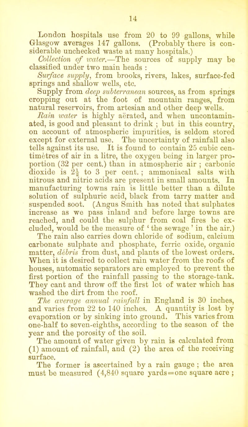 London hospitals use from 20 to 99 gallons, while Glasgow averages 147 gallons. (Probably there is con- siderable unchecked waste at many hospitals.) Collection of water.—The sources of supply may be classified under two main heads : Surface supply, from brooks, rivers, lakes, surface-fed springs and shallow wells, etc. Supply from deep subterranean sources, as from springs cropping out at the foot of mountain ranges, from natural reservoirs, from artesian and other deep wells. Rain water is highly aerated, and when uncontamin- ated, is good and pleasant to drink ; but in this country, on account of atmospheric impurities, is seldom stored except for external use. The uncertainty of rainfall also tells against its use. It is found to contain 25 cubic cen- timetres of air in a litre, the oxygen being in larger pro- portion (32 per cent.) than in atmospheric air ; carbonic dioxide is 2^ to 3 per cent. ; ammoniacal salts with nitrous and nitric acids are present in small amounts. In manufacturing towns rain is little better than a dilute solution of sulphuric acid, black from tarry matter and suspended soot. (Angus Smith has noted that sulphates increase as we pass inland and before large towns are reached, and could the sulphur from coal fires be ex- cluded, would be the measure of ‘ the sewage ’ in the air.) The rain also carries down chloride of sodium, calcium carbonate sulphate and phosphate, ferric oxide, organic matter, debris from dust, and plants of the lowest orders. When it is desired to collect rain water from the roofs of houses, automatic separators are employed to prevent the first portion of the rainfall passing to the storage-tank. They cant and throw off the first lot of water which has washed the dirt from the roof. The average annual rainfall in England is 30 inches, and varies from 22 to 140 inches. A quantity is lost by evaporation or by sinking into ground. This varies from one-half to seven-eighths, according to the season of the year and the porosity of the soil. The amount of water given by rain is calculated from (1) amount of rainfall, and (2) the area of the receiving surface. The former is ascertained by a rain gauge ; the area must bo measured (4,840 square yards=one square acre ;