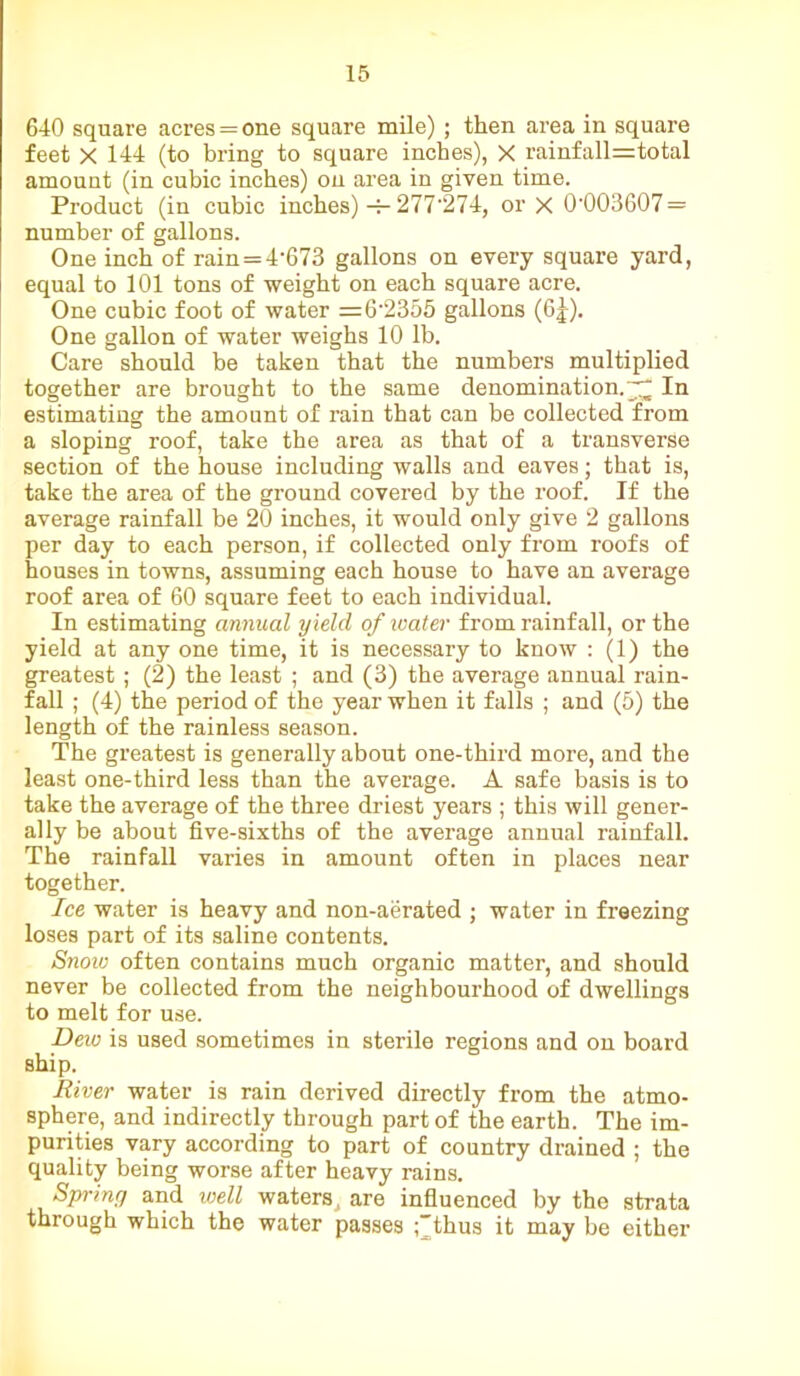 640 square acres = one square mile) ; then area in square feet X 144 (to bring to square inches), X rainfall=total amount (in cubic inches) on area in given time. Product (in cubic inches) -r- 277'274, or X 0-003607 = number of gallons. One inch of rain=4,673 gallons on every square yard, equal to 101 tons of weight on each square acre. One cubic foot of water =6-2355 gallons (6|). One gallon of water weighs 10 lb. Care should be taken that the numbers multiplied together are brought to the same denomination.^ In estimating the amount of rain that can be collected from a sloping roof, take the area as that of a transverse section of the house including walls and eaves; that is, take the area of the ground covered by the roof. If the average rainfall be 20 inches, it would only give 2 gallons per day to each person, if collected only from roofs of houses in towns, assuming each house to have an average roof area of 60 square feet to each individual. In estimating annual yield of water from rainfall, or the yield at any one time, it is necessary to know : (1) the greatest ; (2) the least ; and (3) the average annual rain- fall ; (4) the period of the year when it falls ; and (5) the length of the rainless season. The greatest is generally about one-third more, and the least one-third less than the average. A safe basis is to take the average of the three driest years ; this will gener- ally be about five-sixths of the average annual rainfall. The rainfall varies in amount often in places near together. Ice water is heavy and non-aerated ; water in freezing loses part of its saline contents. Snow often contains much organic matter, and should never be collected from the neighbourhood of dwellings to melt for use. Dew is used sometimes in sterile regions and on board ship. River water is rain derived directly from the atmo- sphere, and indirectly through part of the earth. The im- purities vary according to part of country drained ; the quality being worse after heavy rains. Sprint/ and well waters ^ are influenced by the strata through which the water passes ;~thus it may be either