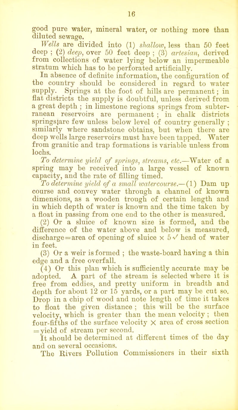 good pure water, mineral water, or nothing more than diluted sewage. Wells are divided into (1) shallow, less than 50 feet deep ; (2) deep, over 50 feet deep ; (3) artesian, derived from collections of water lying below an impermeable stratum which has to be perforated artificially. In absence of definite information, the configuration of the country should be considered in regard to water supply. Springs at the foot of hills are permanent; in flat districts the supply is doubtful, unless derived from a great depth ; in limestone regions springs from subter- ranean reservoirs are permanent ; in chalk districts springslare few unless below level of country generally ; similarly where sandstone obtains, but when there are deep wells large reservoirs must have been tapped. Water from granitic and trap formations is variable unless from lochs. To determine yield of springs, streams, etc.—Water of a spring may be received into a large vessel of known capacity, and the rate of filling timed. To determine yield of a small watercourse.— (1) Dam up course and convey water through a channel of known dimensions, as a wooden trough of certain length and in which depth of water is known and the time taken by a float in passing from one end to the other is measured. (2) Or a sluice of known size is formed, and the difference of the water above and below is measured, discharge = area of opening of sluice x 5-/ head of water in feet. (3) Or a weir is formed ; the waste-board having a thin edge and a free overfall. (4) Or this plan which is sufficiently accurate may be adopted. A part of the stream is selected where it is free from eddies, and pretty uniform in breadth and depth for about 12 or 15 yards, or a part may be cut so. Drop in a chip of wood and note length of time it takes to float the given distance ; this will be the surface velocity, which is greater than the mean velocity ; then four-fifths of the surface velocity X area of cross section = yield of stream per second. It should be determined at different times of the day and on several occasions. The Rivers Pollution Commissioners in their sixth