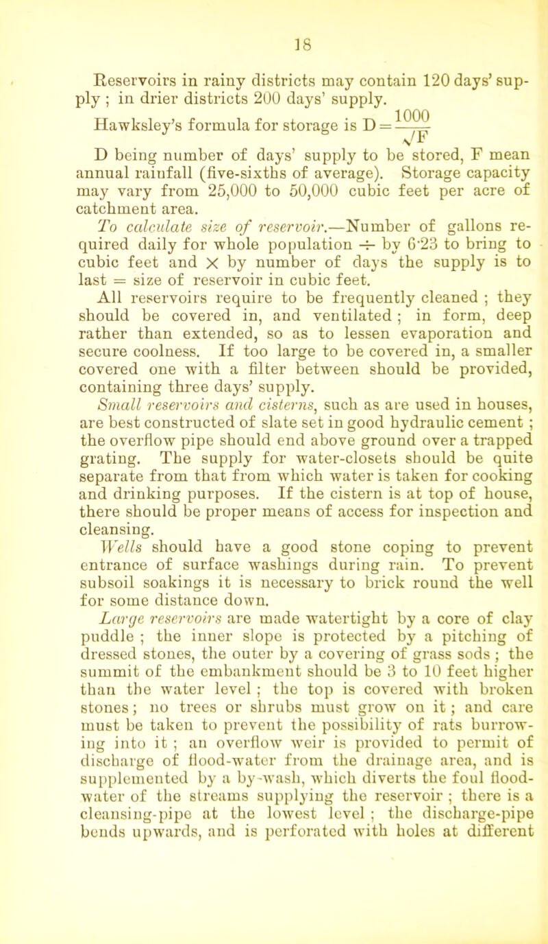Reservoirs in rainy districts may contain 120 days’ sup- ply ; in drier districts 200 days’ supply. Hawksley’s formula for storage is D = —^^ D being number of days’ supply to be stored, F mean annual rainfall (five-sixths of average). Storage capacity may vary from 25,000 to 50,000 cubic feet per acre of catchment area. To calculate size of reservoir.—Number of gallons re- quired daily for whole population -f- by G'23 to bring to cubic feet and X by number of clays the supply is to last = size of reservoir in cubic feet. All reservoirs require to be frequently cleaned ; they should be covered in, and ventilated ; in form, deep rather than extended, so as to lessen evaporation and secure coolness. If too large to be covered in, a smaller covered one with a filter between should be provided, containing three days’ supply. Small reservoirs and cisterns, such as are used in houses, are best constructed of slate set in good hydraulic cement ; the overflow pipe should end above ground over a trapped grating. The supply for water-closets should be quite separate from that from which water is taken for cooking and drinking purposes. If the cistern is at top of house, there should be proper means of access for inspection and cleansing. Wells should have a good stone coping to prevent entrance of surface washings during rain. To prevent subsoil soakings it is necessary to brick round the well for some distance down. Large reservoirs are made watertight by a core of clay puddle ; the inner slope is protected by a pitching of dressed stones, the outer by a covering of grass sods ; the summit of the embankment should be 3 to 10 feet higher than the water level; the top is covered with broken stones; no trees or shrubs must grow on it; and care must be taken to prevent the possibility of rats burrow- ing into it ; an overflow weir is provided to permit of discharge of flood-water from the drainage area, and is supplemented by a by-wash, which diverts the foul flood- water of the streams supplying the reservoir ; there is a cleansing-pipe at the lowest level ; the discharge-pipe bends upwards, and is perforated with holes at different