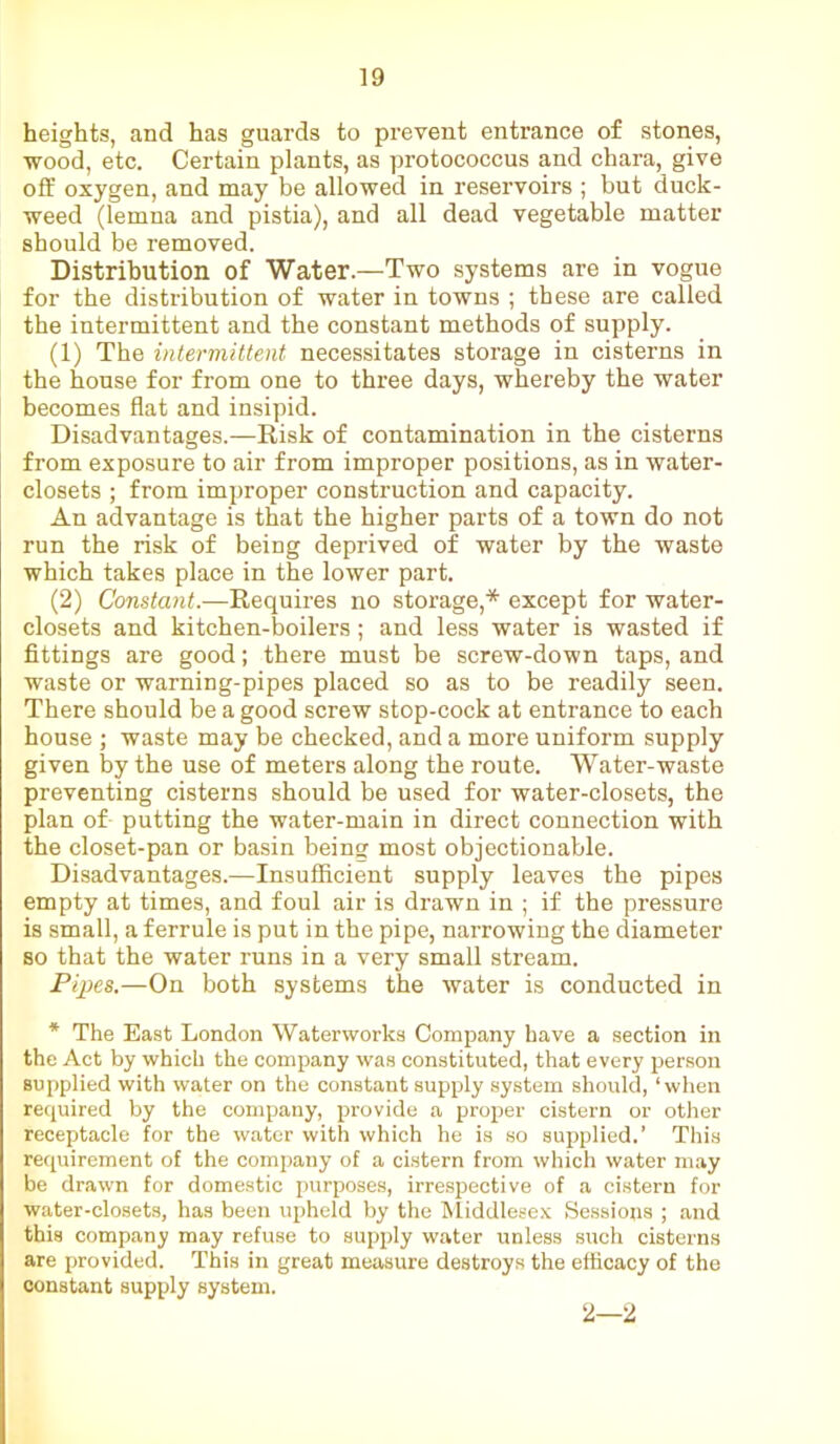 heights, and has guards to prevent entrance of stones, wood, etc. Certain plants, as protococcus and chara, give off oxygen, and may be allowed in reservoirs ; but duck- weed (lemna and pistia), and all dead vegetable matter should be removed. Distribution of Water.—Two systems are in vogue for the distribution of water in towns ; these are called the intermittent and the constant methods of supply. (1) The intermittent necessitates storage in cisterns in the house for from one to three days, whereby the water becomes flat and insipid. Disadvantages.—Risk of contamination in the cisterns from exposure to air from improper positions, as in water- closets ; from improper construction and capacity. An advantage is that the higher parts of a town do not run the risk of being deprived of water by the waste which takes place in the lower part. (2) Constant.—Requires no storage,* except for water- closets and kitchen-boilers; and less water is wasted if fittings are good; there must be screw-down taps, and waste or warning-pipes placed so as to be readily seen. There should be a good screw stop-cock at entrance to each house ; waste may be checked, and a more uniform supply given by the use of meters along the route. Water-waste preventing cisterns should be used for water-closets, the plan of putting the water-main in direct connection with the closet-pan or basin being most objectionable. Disadvantages.—Insufficient supply leaves the pipes empty at times, and foul air is drawn in ; if the pressure is small, a ferrule is put in the pipe, narrowing the diameter so that the water runs in a very small stream. Pipes.—On both systems the water is conducted in * The East London Waterworks Company have a section in the Act by which the company was constituted, that every person supplied with water on the constant supply system should, ‘when required by the company, provide a proper cistern or other receptacle for the water with which he is so supplied.’ This requirement of the company of a cistern from which water may be drawn for domestic purposes, irrespective of a cistern for water-closets, has been upheld by the Middlesex Sessions ; and this company may refuse to supply water unless such cisterns are provided. This in great measure destroys the efficacy of the constant supply system. 2—2