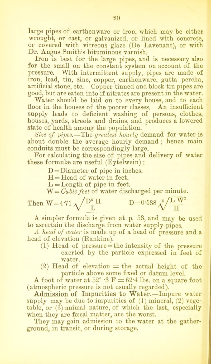 large pipes of earthenware or iron, which may be either wrought, or cast, or galvanized, or lined with concrete, or covered with vitreous glaze (De Lavenant), or with Dr. Angus Smith’s bituminous varnish. Iron is best for the large pipes, and is necessary also for the small on the constant system on account of the pressure. With intermittent supply, pipes are made of iron, lead, tin, zinc, copper, earthenware, gutta percha, artificial stone, etc. Copper tinned and block tin pipes are good, but are eaten into if nitrates are present in the water. Water should be laid on to every house, and to each floor in the houses of the poorer classes. An insufficient supply leads to deficient washing of persons, clothes, houses, yards, streets and drains, and produces a lowered state of health among the population. Size of pipes.—The greatest hourly demand for water is about double the average hourly demand; hence main conduits must be correspondingly large. For calculating the size of pipes and delivery of water these formulae are useful (Eytelwein): D = Diameter of pipe in inches. H = Head of water in feet. L = Length of pipe in feet. W = Cubic feet of water discharged per minute. A simpler formula is given at p. 53, and may be used to ascertain the discharge from water supply-pipes. A head of water is made up of a head of pressure and a head of elevation (Rankine). (1) Head of pressure = the intensity of the pressure exerted by the particle expressed in feet of water. (2) Head of elevation = the actual height of the particle above some fixed or datum level. A foot of water at 52° '3 F = 62'4 lbs. on a square foot (atmospheric pressure is not usually regarded). Admission of Impurities to Water.—Impure water supply may be due to impurities of (1) mineral, (2) vege- table, or (3) animal nature, of which the last, especially Avhen they are fiscal matter, are the worst. They may gain admission to the water at the gather- ground, in transit, or during storage. D5 H
