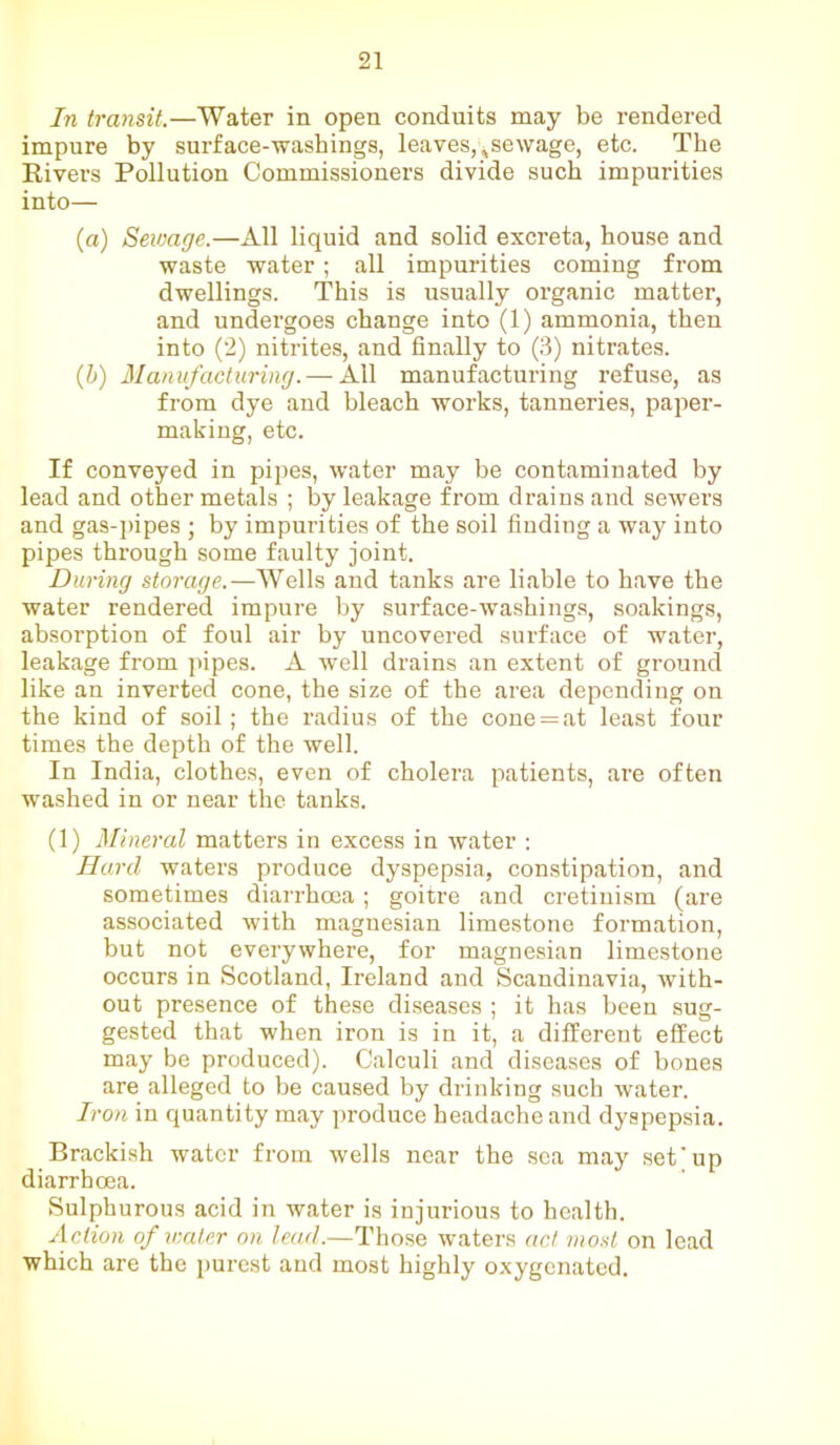 In transit.—Water in open conduits may be rendered impure by surface-washings, leaves,,sewage, etc. The Rivers Pollution Commissioners divide such impurities into— (a) Sewage.—All liquid and solid excreta, house and waste water; all impurities coming from dwellings. This is usually organic matter, and undergoes change into (1) ammonia, then into (2) nitrites, and finally to (3) nitrates. (b) Manufacturing.— All manufacturing refuse, as from dye and bleach works, tanneries, paper- making, etc. If conveyed in pipes, water may be contaminated by lead and other metals ; by leakage from drains and sewers and gas-pipes ; by impurities of the soil finding a way into pipes through some faulty joint. During storage.-—Wells and tanks are liable to have the water rendered impure by surface-washings, soakings, absorption of foul air by uncovered surface of water, leakage from pipes. A well drains an extent of ground like an inverted cone, the size of the area depending on the kind of soil; the radius of the cone = at least four times the depth of the well. In India, clothes, even of cholera patients, are often washed in or near the tanks. (1) Mineral matters in excess in water : Hard waters produce dyspepsia, constipation, and sometimes diarrhoea; goitre and cretinism (are associated with magnesian limestone formation, but not everywhere, for magnesian limestone occurs in Scotland, Ireland and Scandinavia, with- out presence of these diseases ; it has been sug- gested that when iron is in it, a different effect may be produced). Calculi and diseases of bones are alleged to be caused by drinking such water. Iron in quantity may produce headache and dyspepsia. Brackish water from wells near the sea may set'up diarrhoea. Sulphurous acid in water is injurious to health. Action of water on lead.—Those waters act most on lead which are the purest and most highly oxygenated.