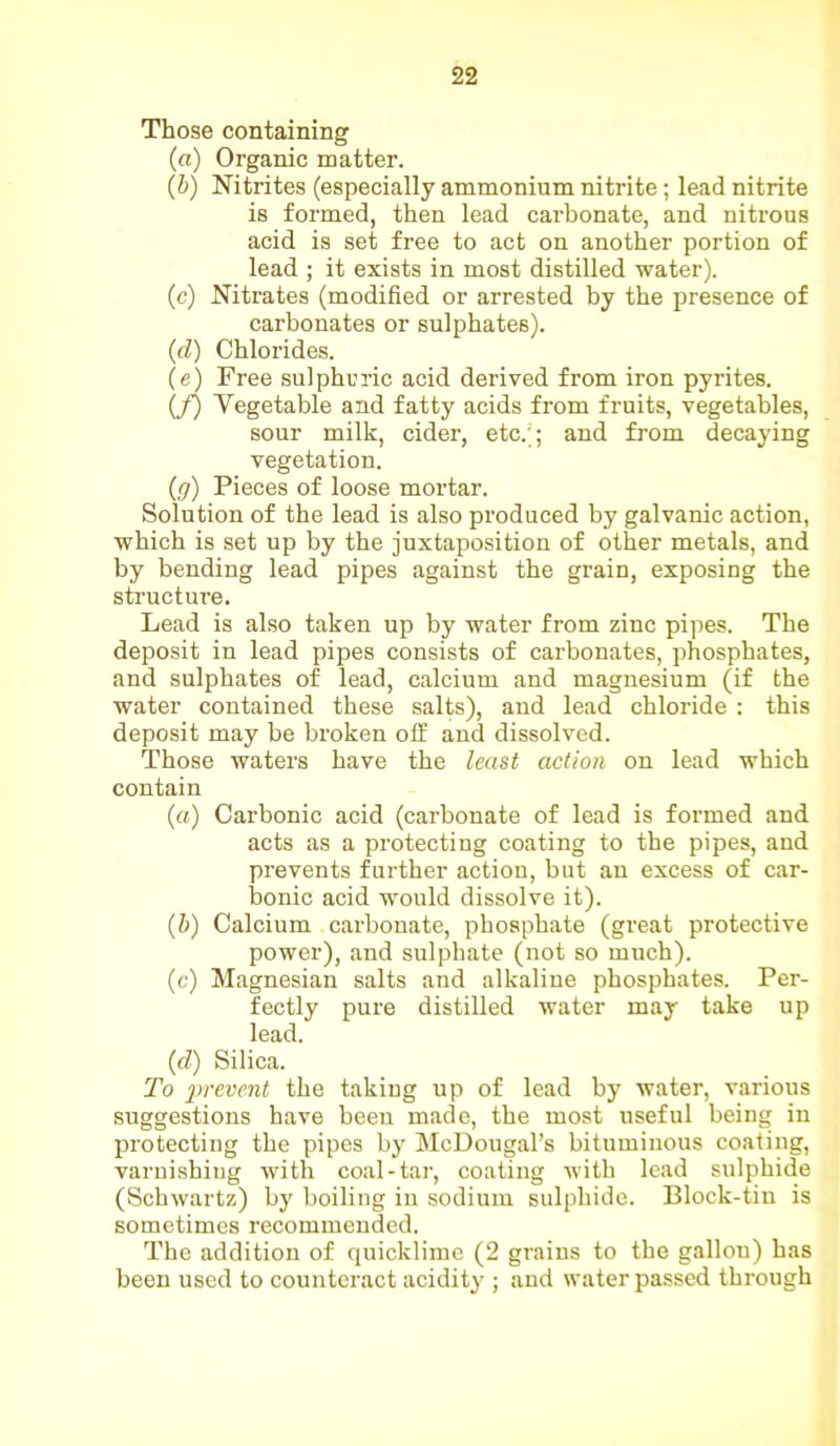 Those containing (a) Organic matter. (b) Nitrites (especially ammonium nitrite; lead nitrite is formed, then lead carbonate, and nitrous acid is set free to act on another portion of lead ; it exists in most distilled water). (c) Nitrates (modified or arrested by the presence of carbonates or sulphates). (d) Chlorides. (e) Free sulphuric acid derived from iron pyrites. if) Vegetable and fatty acids from fruits, vegetables, sour milk, cider, etc.'*; and from decaying vegetation. (g) Pieces of loose mortar. Solution of the lead is also produced by galvanic action, which is set up by the juxtaposition of other metals, and by bending lead pipes against the grain, exposing the structure. Lead is also taken up by water from zinc pipes. The deposit in lead pipes consists of carbonates, phosphates, and sulphates of lead, calcium and magnesium (if the water contained these salts), and lead chloride : this deposit may be broken off and dissolved. Those waters have the least action on lead which contain (a) Carbonic acid (carbonate of lead is formed and acts as a protecting coating to the pipes, and prevents further action, but an excess of car- bonic acid would dissolve it). (b) Calcium carbonate, phosphate (great protective power), and sulphate (not so much). (c) Magnesian salts and alkaline phosphates. Per- fectly pure distilled water may take up lead. (d) Silica. To prevent the taking up of lead by water, various suggestions have been made, the most useful being in protecting the pipes by McDougal’s bituminous coating, varnishing with coal-tar, coating with lead sulphide (Schwartz) by boiling in sodium sulphide. Block-tin is sometimes recommended. The addition of quicklime (2 grains to the gallon) has been used to counteract acidity ; and water passed through