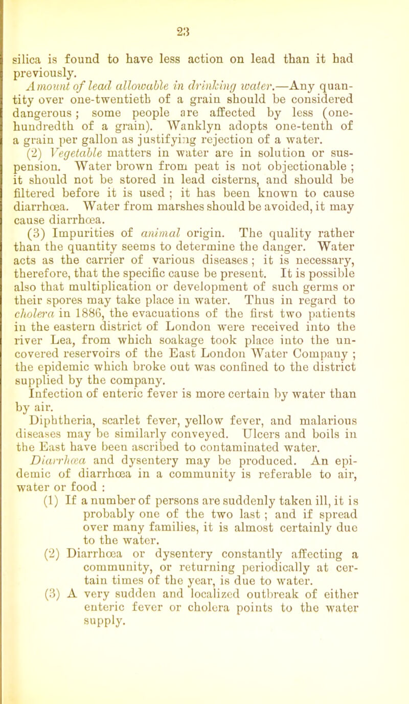 silica is found to have less action on lead than it had previously. Amount of lead allowable in drinking water.—Any quan- tity over one-twentieth of a grain should be considered dangerous; some people are affected by less (one- hundredth of a grain). Wanklyn adopts one-tenth of a grain per gallon as justifying rejection of a water. (2) Vegetable matters in water are in solution or sus- pension. Water brown from peat is not objectionable ; it should not be stored in lead cisterns, and should be filtered before it is used ; it has been known to cause diarrhoea. Water from marshes should be avoided, it may cause diarrhoea. (3) Impurities of animal origin. The quality rather than the quantity seems to determine the danger. Water acts as the carrier of various diseases ; it is necessary, therefore, that the specific cause be present. It is possible also that multiplication or development of such germs or their spores may take place in water. Thus in regard to cholera in 1886, the evacuations of the first two patients in the eastern district of London were received into the river Lea, from which soakage took place into the un- covered reservoirs of the East London Water Compauy ; the epidemic which broke out was confined to the district supplied by the company. Infection of enteric fever is more certain by water than by air. Diphtheria, scarlet fever, yellow fever, and malarious diseases may be similarly conveyed. Ulcers and boils in the East have been ascribed to contaminated water. Diairlicea and dysentery may be produced. An epi- demic of diarrhoea in a community is referable to air, water or food : (1) If a number of persons are suddenly taken ill, it is probably one of the two last ; and if spread over many families, it is almost certainly due to the water. (2) Diarrhoea or dysentery constantly affecting a community, or returning periodically at cer- tain times of the year, is due to water. (3) A very sudden and localized outbreak of either enteric fever or cholera points to the water supply.