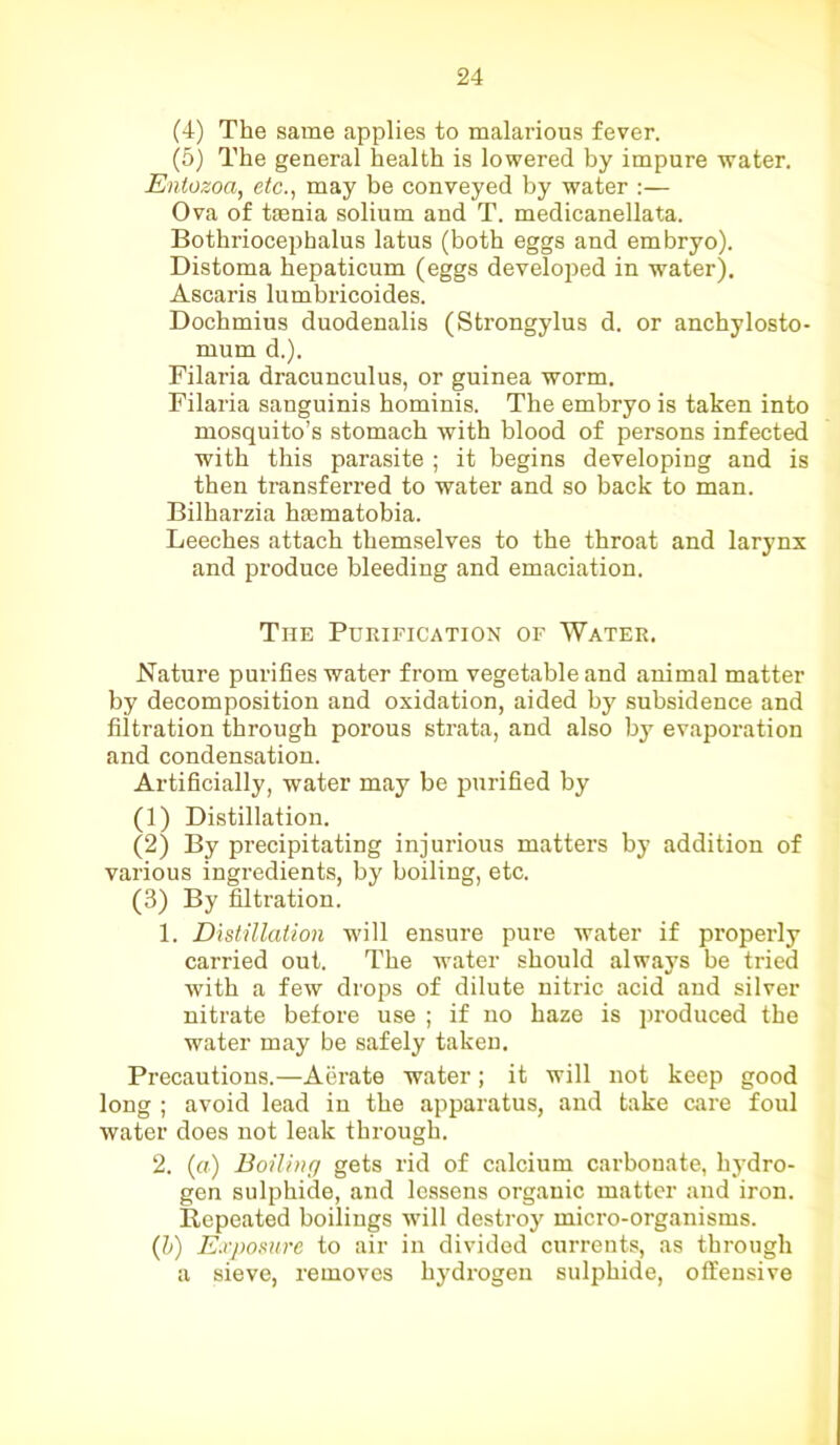 (4) The same applies to malarious fever. (5) The general health is lowered by impure water. Entozoa, etc., may be conveyed by water :— Ova of taenia solium and T. medicanellata. Bothriocephalus latus (both eggs and embryo). Distoma hepaticum (eggs developed in water). Ascaris lumbricoides. Docbmius duodenalis (Strongylus d. or anchylosto- mum d.). Filaria dracunculus, or guinea worm. Filaria sanguinis bominis. The embryo is taken into mosquito’s stomach with blood of persons infected with this parasite ; it begins developing and is then transferred to water and so back to man. Bilharzia haematobia. Leeches attach themselves to the throat and larynx and produce bleeding and emaciation. The Purification of Water. Nature purifies water from vegetable and animal matter by decomposition and oxidation, aided by subsidence and filtration through porous strata, and also by evaporation and condensation. Artificially, water may be purified by (1) Distillation. (2) By precipitating injurious matters by addition of various ingredients, by boiling, etc. (3) By filtration. 1. Distillation will ensure pure water if properly carried out. The water should always be tried with a few drops of dilute nitric acid and silver nitrate before use ; if no haze is produced the water may be safely taken. Precautions.—Aerate water; it will not keep good long ; avoid lead in the apparatus, and take care foul water does not leak through. 2. (a) Boiling gets rid of calcium carbonate, hydro- gen sulphide, and lessens organic matter and iron. Repeated boilings will destroy micro-organisms. (b) Exposure to air in divided currents, as through a sieve, removes hydrogen sulphide, offensive