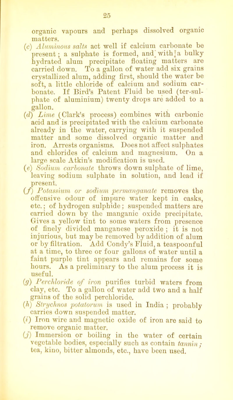 organic vapours and perhaps dissolved organic matters. (c) Aluminous salts act well if calcium carbonate be present; a sulphate is formed, andwith’a bulkjr hydrated alum precipitate floating matters are carried down. To a gallon of water add six grains crystallized alum, adding first, should the water be soft, a little chloride of calcium and sodium car- bonate. If Bird’s Patent Fluid be used (ter-sul- phate of aluminium) twenty drops are added to a gallon. (d) Lime (Clark’s process) combines with carbonic acid and is precipitated with the calcium carbonate already in the water, carrying with it suspended matter and some dissolved organic matter and iron. Arrests organisms. Does not affect sulphates and chlorides of calcium and magnesium. On a large scale Atkin’s modification is used. (e) Sodium carbonate throws down sulphate of lime, leaving sodium sulphate in solution, and lead if present. (f) Potassium or sodium ’permanganate removes the offensive odour of impure water kept in casks, etc.; of hydrogen sulphide; suspended matters are carried down by the manganic oxide precipitate. Gives a yellow tint to some waters from presence of finely divided manganese peroxide ; it is not injurious, but maybe removed by addition of alum or by filtration. Add Condy’s Fluid, a teaspoonful at a time, to three or four gallons of water until a faint purple tint appears and remains for some hours. As a preliminary to the alum process it is useful. (g) Perchloride of iron purifies turbid waters from clay, etc. To a gallon of water add two and a half grains of the solid perchloride. (h) Strychnos potatorum is used in India ; probably carries down suspended matter. (0 Iron wire and magnetic oxide of iron are said to remove organic matter. O’) Immersion or boiling in the water of certain vegetable bodies, especially such as contain tannin ; tea, kino, bitter almonds, etc., have been used.