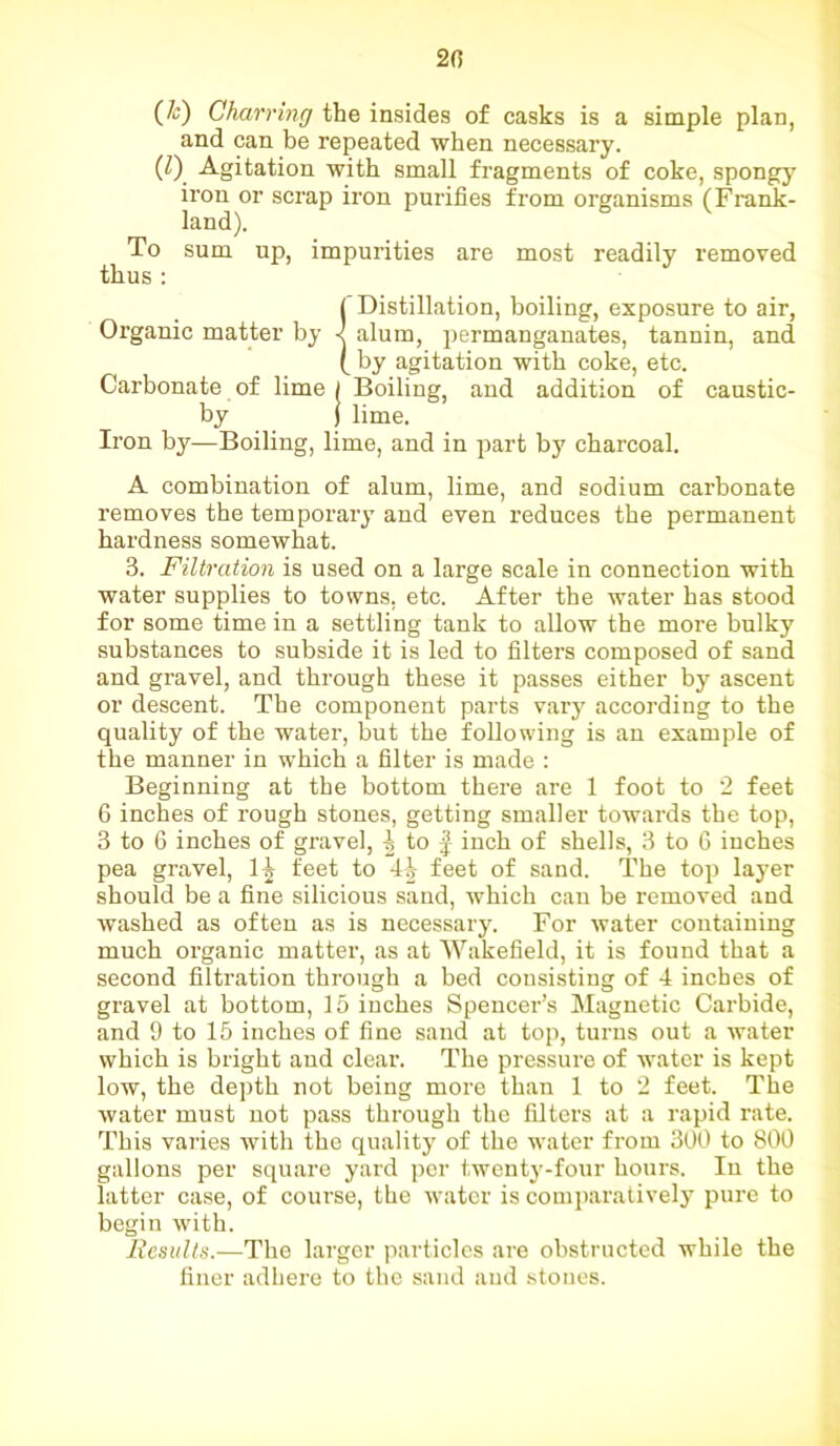 2(5 (&) Charring the insides of casks is a simple plan, and can be repeated when necessary. (Z) Agitation with small fragments of coke, spongy iron or scrap iron purifies from organisms (Frank- land). To sum up, impurities are most readily removed thus : {’Distillation, boiling, exposure to air, alum, permanganates, tannin, and by agitation with coke, etc. Carbonate of lime / Boiling, and addition of caustic- by ) lime. Iron by—Boiling, lime, and in part by charcoal. A combination of alum, lime, and sodium carbonate removes the temporary and even reduces the permanent hardness somewhat. 3. Filtration is used on a large scale in connection with water supplies to towns, etc. After the water has stood for some time in a settling tank to allow the more bulky substances to subside it is led to filters composed of sand and gravel, and through these it passes either by ascent or descent. The component parts vary according to the quality of the water, but the following is an example of the manner in which a filter is made : Beginning at the bottom there are 1 foot to 2 feet 6 inches of rough stones, getting smaller towards the top, 3 to 6 inches of gravel, ^ to f inch of shells, 3 to 6 inches pea gravel, llr feet to 4^ feet of sand. The top layer should be a fine silicious sand, which can be removed and washed as often as is necessary. For water containing much organic matter, as at Wakefield, it is found that a second filtration through a bed consisting of 4 inches of gravel at bottom, 15 inches Spencer’s Magnetic Carbide, and 9 to 15 inches of fine sand at top, turns out a water which is bright and clear. The pressure of water is kept low, the depth not being more than 1 to 2 feet. The water must not pass through the filters at a rapid rate. This varies with the quality of the water from 300 to 800 gallons per square yard per twenty-four hours. In the latter case, of course, the water is comparatively pure to begin with. Results.—The larger particles are obstructed while the finer adhere to the sand and stoues.