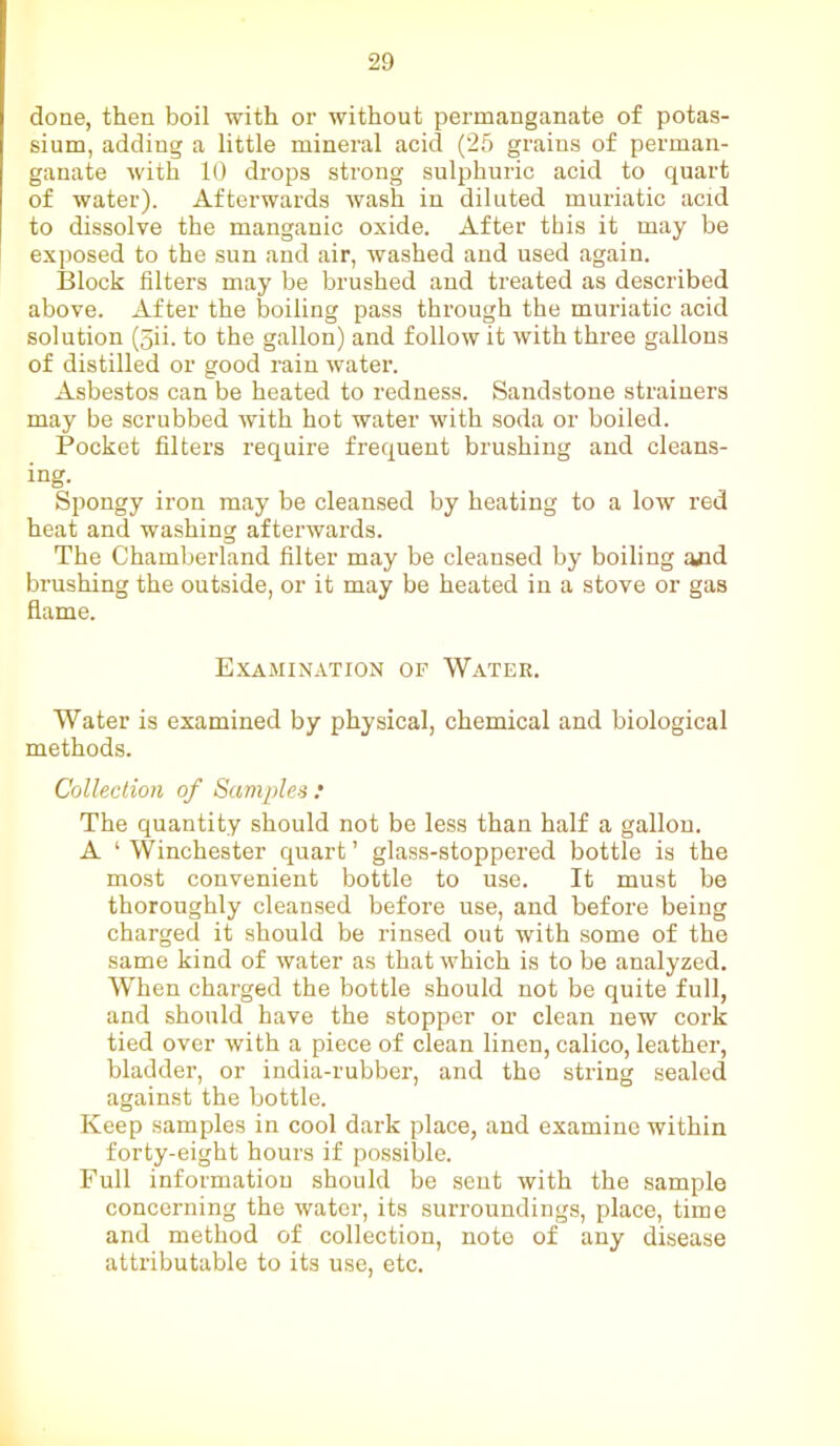 done, then boil with or without permanganate of potas- sium, adding a little mineral acid (25 grains of perman- ganate with 10 drops strong sulphuric acid to quart of water). Afterwards wash in diluted muriatic acid to dissolve the manganic oxide. After this it may be exposed to the sun and air, washed and used again. Block filters may be brushed and treated as described above. After the boiling pass through the muriatic acid solution (5ii. to the gallon) and follow it with three gallons of distilled or good rain water. Asbestos can be heated to redness. Sandstone strainers may be scrubbed with hot water with soda or boiled. Pocket filters require frequent brushing and cleans- ing. Spongy iron may be cleansed by heating to a low red heat and washing afterwards. The Chamberland filter may be cleansed by boiling and brushing the outside, or it may be heated in a stove or gas flame. Examination of Water. Water is examined by physical, chemical and biological methods. Collection of Samples: The quantity should not be less than half a gallon. A ‘ Winchester quart ’ glass-stoppered bottle is the most convenient bottle to use. It must be thoroughly cleansed before use, and before being charged it should be rinsed out with some of the same kind of water as that which is to be analyzed. When charged the bottle should not be quite full, and should have the stopper or clean new cork tied over with a piece of clean linen, calico, leather, bladder, or india-rubber, and the string sealed against the bottle. Keep samples in cool dark place, and examine within forty-eight hours if possible. Full informatiou should be sent with the sample concerning the water, its surroundings, place, time and method of collection, note of any disease attributable to its use, etc.
