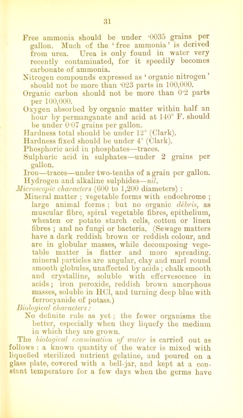 Free ammonia should be under *0035 grains per gallon. Much of the ‘ free ammonia ’ is derived from urea. Urea is only found in water very recently contaminated, for it speedily becomes carbonate of ammonia. Nitrogen compounds expressed as 4 organic nitrogen ’ should not be more than ‘023 parts in 100,000. Organic carbon should not be more than 0‘2 parts per 100,000. Oxygen absorbed by organic matter within half an hour by permanganate and acid at 140° F. should be under 007 grains per gallon. Hardness total should be under 12° (Clark). Hardness fixed should be under 4° (Clark). Phosphoric acid in phosphates—traces. Sulphuric acid in sulphates—under 2 grains per gallon. Iron—traces—under two-tenths of a grain per gallon. Hydrogen and alkaline sulphides—nil. Microscopic characters (600 to 1,200 diameters) : Mineral matter ; vegetable forms with endochrome ; large animal forms ; but no organic debris, as muscular fibre, spiral vegetable fibres, epithelium, wheaten or potato starch cells, cotton or linen fibres ; and no fungi or bacteria. (Sewage matters have a dark reddish brown or reddish colour, and are in globular masses, while decomposing vege- table matter is flatter and more spreading, mineral particles are angular, clay and marl round smooth globules, unaffected by acids ; chalk smooth and crystalline, soluble with effervescence in acids; iron peroxide, reddish brown amorphous masses, soluble in HCl, and turning deep blue with ferrocyanide of potass.) Biological characters : No definite rule as yet ; the fewer organisms the better, especially when they liquefy the medium in which they are grown. The biological examination of water is carried out as follows : a known quantity of the water is mixed with liquefied sterilized nutrient gelatine, and poured on a glass plate, covered with a bell-jar, and kept at a con- stant temperature for a few days when the germs have